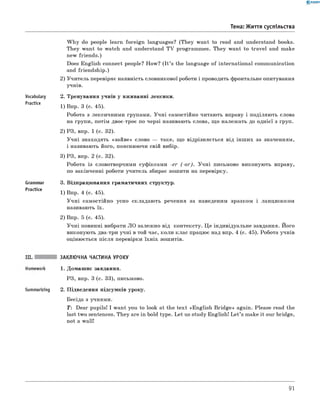 0 - R A N O K
Тема: Життя суспільства
Vocabulary
Practice
Grammar
Practice
W hy do people learn foreign languages? (They want to read and understand books.
They want to watch and understand TV programmes. They want to travel and make
new friends.)
Does English connect people? How? (It ’s the language of international communication
and friendship.)
2) Учитель перевіряє наявність словникової роботи і проводить фронтальне опитування
учнів.
2. Тренування учнів у вживанні лексики.
1) Впр. 3 (с. 45).
Робота з лексичними групами. Учні самостійно читають вправу і поділяють слова
на групи, потім двоє-троє по черзі називають слова, що належать до однієї з груп.
2) РЗ, впр. 1 (с. 32).
Учні знаходять «зайве» слово — таке, що відрізняється від інших за значенням,
і називають його, пояснюючи свій вибір.
3) РЗ, впр. 2 (с. 32).
Робота із словотворчими суфіксами -e r (-o r ). Учні письмово виконують вправу,
по закінченні роботи учитель збирає зошити на перевірку.
3. Відпрацювання граматичних структур.
1) Впр. 4 (с. 45).
Учні самостійно усно складають речення за наведеним зразком і ланцюжком
називають їх.
2) Впр. 5 (с. 45).
Учні повинні вибрати ЛО залежно від контексту. Це індивідуальне завдання. його
виконують два-три учні в той час, коли клас працює над впр. 4 (с. 45). Робота учнів
оцінюється після перевірки їхніх зошитів.
Summarizing
ЗАКЛЮЧНА ЧАСТИНА УРОКУ
1. Домашнє завдання.
РЗ, впр. 3 (с. 33), письмово.
2. Підведення підсумків уроку.
Бесіда з учнями.
T: Dear pupils! I want you to look at the text «English B ridge» again. Please read the
last two sentences. They are in bold type. Let us study English! L et’s make it our bridge,
not a wall!
91
 