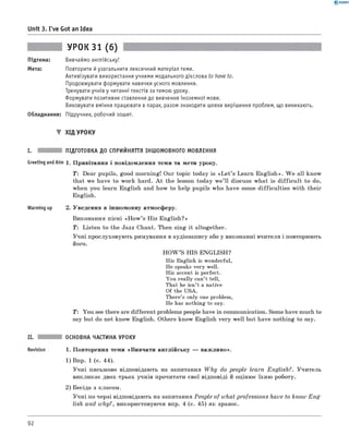 0 - R A N O K
Unit 3. I've Got an Idea
УРОК 31 (6)
Підтема: Вивчаймо англійську!
Мета: Повторити йузагальнити лексичний матеріал теми.
Активізувати використання учнями модального дієслова to have to.
Продовжувати формувати навички усного мовлення.
Тренувати учнів у читанні текстів за темою уроку.
Формувати позитивне ставлення до вивчення іноземної мови.
Виховувати вміння працювати в парах, разом знаходити шляхи вирішення проблем, що виникають.
Обладнання: Підручник, робочий зошит.
▼ ХІД УРОКУ
I. ПІДГОТОВКА ДО СПРИЙНЯТТЯ ІНШОМОВНОГО МОВЛЕННЯ
Greeting andAim 1. Привітання і повідомлення теми та мети уроку.
T : Dear pupils, good morning! Our topic today is «L e t’s Learn English». W e all know
that we have to work hard. A t the lesson today w e’ ll discuss what is difficu lt to do,
when you learn English and how to help pupils who have some difficulties with their
English.
Warming up 2. Уведення в іншомовну атмосферу.
Виконання пісні «H ow ’s His English?»
T: Listen to the Jazz Chant. Then sing it altogether.
Учні прослуховують римування в аудіозапису або у виконанні вчителя і повторюють
його.
H O W ’S HIS ENGLISH?
His English is wonderful,
He speaks very well.
His accent is perfect.
You really can’t tell,
That he isn’t a native
Of the USA.
There’s only one problem,
He has nothing to say.
T : You see there are different problems people have in communication. Some have much to
say but do not know English. Others know English very well but have nothing to say.
ОСНОВНА ЧАСТИНА УРОКУ
1. Повторення теми «Вивчати англійську — важливо».
1) Впр. 1 (с. 44).
Учні письмово відповідають на запитання W h y do people learn English?. Учитель
викликає двох-трьох учнів прочитати свої відповіді й оцінює їхню роботу.
2) Бесіда з класом.
Учні по черзі відповідають на запитання People of what professions have to know E n g ­
lish and why?, використовуючи впр. 4 (с. 45) як зразок.
92
 