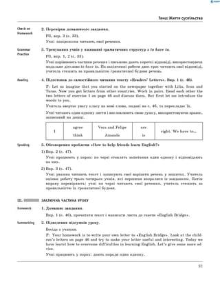 0 - R A N O K
Тема: Життя суспільства
Checkon
Homework
Grammar
Practice
Reading
2. Перевірка домашнього завдання.
РЗ, впр. 3 (с. 33).
Учні ланцюжком читають свої речення.
3. Тренування учнів у вживанні граматичних структур з to have to.
РЗ, впр. 1, 2 (с. 33).
Учні порівнюють частини речення і письмово дають короткі відповіді, використовуючи
модальне дієслово to have to. По закінченні роботи двоє-троє читають свої відповіді,
учитель стежить за правильністю граматичної будови речень.
4. Підготовка до самостійного читання тексту «R eaders’ Letters». Впр. 1 (с. 46).
T : Let us imagine that you started on the newspaper together with Lilia, Ivan and
Taras. Now you get letters from other countries. W ork in pairs. Read each other the
two letters of exercise 1 on page 46 and discuss them. But first let me introduce the
words to you.
Учитель звертає увагу класу на нові слова, подані на с. 46, та перекладає їх.
Учні читають один одному листи і висловлюють свою думку, використовуючи зразок,
записаний на дошці.
agree Vera and Felipe are
I right. W e have t o .
think Amanda is
Speaking 5. Обговорення проблеми «H ow to help friends learn English?»
1) Впр. 2 (с. 47).
Учні працюють у парах: по черзі ставлять запитання один одному і відповідають
на них.
2) Впр. 3 (с. 47).
Учні уважно читають текст і записують свої варіанти речень у зошитах. Учитель
оцінює роботу трьох-чотирьох учнів, які першими впоралися із завданням. Потім
вправу перевіряють: учні по черзі читають свої речення, учитель стежить за
правильністю їх граматичної будови.
Summarizing
ЗАКЛЮЧНА ЧАСТИНА УРОКУ
1. Домашнє завдання.
Впр. 1 (с. 46), прочитати текст і написати листа до газети «English Bridge».
2. Підведення підсумків уроку.
Бесіда з учнями.
T: Your homework is to write your own letter to «English B ridge». Look at the child­
ren’s letters on page 46 and try to make your letter useful and interesting. Today we
have learnt how to overcome difficulties in learning English. L et’s give some more ad­
vice.
Учні працюють у парах: дають поради один одному.
93
 