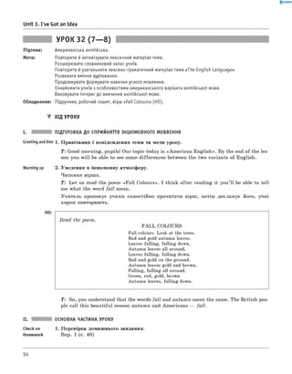 0 - R A N O K
Unit 3. I've Got an Idea
УРОК 32 (7— 8)
Підтема: Американська англійська.
Мета: Повторити й активізувати лексичний матеріал теми.
Розширювати словниковий запас учнів.
Повторити йузагальнити лексико-граматичний матеріал теми «The English Language».
Розвивати вміння аудіювання.
Продовжувати формувати навички усного мовлення.
Ознайомити учнів з особливостями американського варіанта англійської мови.
Виховувати інтерес до вивчення англійської мови.
Обладнання: Підручник, робочий зошит, вірш «Fall Colours» (HO).
▼ ХІД УРОКУ
I. ПІДГОТОВКА ДО СПРИЙНЯТТЯ ІНШОМОВНОГО МОВЛЕННЯ
Greeting andAim 1 . Привітання і повідомлення теми та мети уроку.
Т: Good morning, pupils! Our topic today is «Am erican English». By the end of the les­
son you w ill be able to see some differences between the two variants of English.
Warming up 2. Уведення в іншомовну атмосферу.
Читання вірша.
T : Let us read the poem «Fall Colours». I think after reading it you’ll be able to tell
me what the word fall mean.
Учитель пропонує учням самостійно прочитати вірш, потім декламує його, учні
хором повторюють.
Read the poem.
F A L L COLOURS
Fall colours. Look at the trees.
Red and gold autumn leaves.
Leaves falling, falling down,
Autumn leaves all around,
Leaves falling, falling down,
Red and gold on the ground.
Autumn leaves gold and brown.
Falling, falling all around.
Green, red, gold, brown
Autumn leaves, falling down.
T: So, you understand that the words fall and autum n mean the same. The British peo­
ple call this beautiful season autum n and Americans — fall.
II. ОСНОВНА ЧАСТИНА УРОКУ
Checkon 1. Перевірка домашнього завдання.
Homework Впр. 1 (с. 46)
94
 