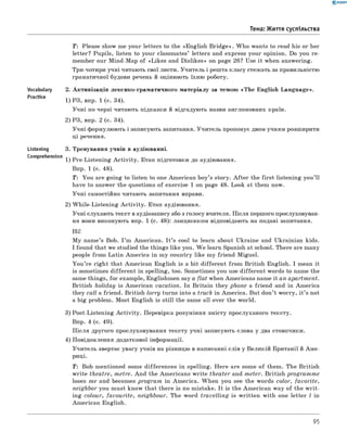 0 - R A N O K
Тема: Життя суспільства
T: Please show me your letters to the «English B ridge». W ho wants to read his or her
letter? Pupils, listen to your classmates’ letters and express your opinion. Do you re­
member our Mind-Map of «Likes and Dislikes» on page 26? Use it when answering.
Три-чотири учні читають свої листи. Учитель і решта класу стежать за правильністю
граматичної будови речень й оцінюють їхню роботу.
Vocabulary 2. Активізація лексико-граматичного матеріалу за темою «Th e English Language».
Practice 1 ) р з, впр. 1 (с. 34).
Учні по черзі читають підказки й відгадують назви англомовних країн.
2) РЗ, впр. 2 (с. 34).
Учні формулюють і записують запитання. Учитель пропонує двом учням розширити
ці речення.
Listening 3. Тренування учнів в аудіюванні.
Comprehension 1 ) pre-Listening A ctivity. Етап підготовки до аудіювання.
Впр. 1 (с. 48).
T: You are going to listen to one American boy’s story. A fter the first listening you’ll
have to answer the questions of exercise 1 on page 48. Look at them now.
Учні самостійно читають запитання вправи.
2) W hile-Listening A ctivity. Етап аудіювання.
Учні слухають текст в аудіозапису або з голосу вчителя. Після першого прослуховуван-
ня вони виконують впр. 1 (с. 48): ланцюжком відповідають на подані запитання.
Hi!
M y name’s Bob. I ’m American. I t ’s cool to learn about Ukraine and Ukrainian kids.
I found that we studied the things like you. W e learn Spanish at school. There are many
people from Latin Am erica in my country like my friend Miguel.
Y ou ’re right that American English is a bit different from British English. I mean it
is sometimes different in spelling, too. Sometimes you use different words to name the
same things, for example, Englishmen say a flat when Americans name it an apartment.
British holiday is American vacation. In Britain they phone a friend and in America
they call a friend. British lorry turns into а truck in America. But don’t worry, it ’s not
a big problem. Most English is still the same all over the world.
3) Post-Listening A ctivity. Перевірка розуміння змісту прослуханого тексту.
Впр. 4 (с. 49).
П ісля другого прослуховування тексту учні записують слова у два стовпчики.
4) Повідомлення додаткової інформації.
Учитель звертає увагу учнів на різницю в написанні слів у Великій Британії й А м е­
риці.
T : Bob mentioned some differences in spelling. Here are some o f them. The British
w rite theatre, metre. And the Americans w rite theater and meter. British program m e
loses me and becomes program in Am erica. W hen you see the words color, fa vorite,
neighbor you must know that there is no mistake. It is the American way of the w rit­
ing colour, favourite, neighbour. The word travelling is w ritten with one letter l in
American English.
95
 