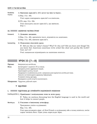 0 - R A N O K
Unit 3. I've Got an Idea
Vocabulary 4 . Вивчення прислів’я « I t ’s never too late to learn».
Practice 1) Впр. 3 (с. 48).
Учні хором повторюють прислів’я за вчителем.
2) РЗ, впр. 3 (с. 34).
Учні знаходять аналог прислів’я, що вивчили.
K ey: c.
III. ЗАКЛЮЧНА ЧАСТИНА УРОКУ
Homework 1. Домашнє завдання.
1) Впр. 2 (с. 48), прочитати текст, відповісти на запитання.
2) Впр. 3 (с. 48), вивчити прислів’я.
Summarizing 2. Підведення підсумків уроку.
T : Did you like our today’s lesson? W hy? Or why not? Did you learn new things? Do
you know that Americans sometimes w rite school like skool and quickly like kwikli?
Cool, isn’t it?
Учні ланцюжком відповідають на запитання вчителя.
УРОК 33 (7— 8)
Підтема: Американська англійська.
Мета: Активізувати і закріпити ЛО за темою.
Тренувати учнів в аудіюванні віршів.
Практикувати учнів у письмі.
Продовжити ознайомлення учнів з американським варіантом англійської мови.
Навчати систематизувати одержану інформацію.
Розвивати мовну здогадку.
Виховувати вучнів почуття взаємоповаги.
Обладнання: Підручник, робочий зошит.
▼ ХІД УРОКУ
I. ПІДГОТОВКА ДО СПРИЙНЯТТЯ ІНШОМОВНОГО МОВЛЕННЯ
Greeting andAim 1. Привітання і повідомлення теми та мети уроку.
T : Today we continue discussing how the English language is used in the world and
how it helps to connect people.
Warming up 2. Уведення в іншомовну атмосферу.
Тренування учнів в аудіюванні.
Впр. 5 (с. 49).
Учні прослуховують вірш «A New Friend» в аудіозапису або з голосу вчителя, потім
хором читають його. Один учень перекладає вірш.
96
 