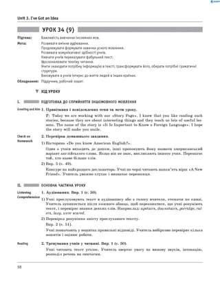 0 - R A N O K
Unit 3. I've Got an Idea
УРОК 34 (9)
Підтема: Важливість вивчення іноземних мов.
Мета: Розвивати вміння аудіювання.
Продовжувати формувати навички усного мовлення.
Розвивати комунікативні здібності учнів.
Навчати учнів переказувати фабульний текст.
Удосконалювати техніку читання.
Учити знаходити потрібну інформацію втексті, трансформувати його, обирати потрібні граматичні
структури.
Виховувати вучнів інтерес до життя людей вінших країнах.
Обладнання: Підручник, робочий зошит.
▼ ХІД УРОКУ
ПІДГОТОВКА ДО СПРИЙНЯТТЯ ІНШОМОВНОГО МОВЛЕННЯ
Greeting andAim 1. Привітання і повідомлення теми та мети уроку.
T : Today we are working with our «Story Page». I know that you like reading such
stories, because they are about interesting things and they teach us lots of useful les­
sons. The name of the story is «It Is Important to Know a Foreign Language». I hope
the story w ill make you smile.
Check on
Homework
2. Перевірка домашнього завдання.
1) Вікторина «Do you know American English?».
Один з учнів виходить до дошки, інш і пропонують йому назвати американський
варіант англійського слова. Якщо він не знає, викликають іншого учня. Перемагає
той, хто назве більше слів.
2) Впр. 5 (с. 49).
Конкурс на найкращого декламатора. Учні по черзі читають напам’ять вірш « A New
Friend». Учитель уважно слухає і визначає переможця.
Listening
Comprehension
Reading
ОСНОВНА ЧАСТИНА УРОКУ
1. Аудіювання. Впр. 1 (с. 50).
1) Учні прослуховують текст в аудіозапису або з голосу вчителя, стежачи по книзі.
Учитель зупиняється після кожного абзаца, щоб переконатися, що учні розуміють
текст, і перевіряє знання деяких слів. Наприклад: upstairs, downstairs, porridge, rul­
ers, lazy, were scared.
2) Перевірка розуміння змісту прослуханого тексту.
Впр. 2 (с. 51).
Учні позначають у зошитах правильні відповіді. Учитель вибірково перевіряє кілька
зошитів і оцінює роботи.
2. Тренування учнів у читанні. Впр. 1 (с. 50).
Учні читають текст уголос. Учитель звертає увагу на вимову звуків, інтонацію,
розподіл речень на синтагми.
98
 