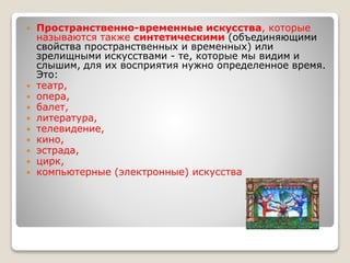 Пространственно-временные искусства, которые
называются также синтетическими (объединяющими
свойства пространственных и временных) или
зрелищными искусствами - те, которые мы видим и
слышим, для их восприятия нужно определенное время.
Это:
 театр,
 опера,
 балет,
 литература,
 телевидение,
 кино,
 эстрада,
 цирк,
 компьютерные (электронные) искусства
 