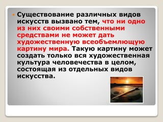  Существование различных видов
искусств вызвано тем, что ни одно
из них своими собственными
средствами не может дать
художественную всеобъемлющую
картину мира. Такую картину может
создать только вся художественная
культура человечества в целом,
состоящая из отдельных видов
искусства.
 