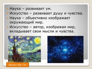  Наука – развивает ум.
 Искусство – развивает душу и чувства.
 Наука – объективно изображает
окружающий мир.
 Искусство – автор, изображая мир,
вкладывает свои мысли и чувства.
Висент Ваг Гог
 