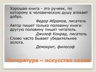 Литература – искусство слова
 Хорошая книга - это ручеек, по
которому в человеческую душу втекает
добро.
Федор Абрамов, писатель
 Автор пишет только половину книги:
другую половину пишет читатель.
Джозеф Конрад, писатель
 Слово часто бывает убедительнее
золота.
Демокрит, философ
 