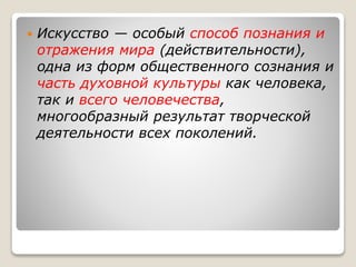  Искусство — особый способ познания и
отражения мира (действительности),
одна из форм общественного сознания и
часть духовной культуры как человека,
так и всего человечества,
многообразный результат творческой
деятельности всех поколений.
 