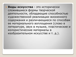  Виды искусства - это исторически
сложившиеся формы творческой
деятельности, обладающие способностью
художественной реализации жизненного
содержания и различающиеся по способам
ее материального воплощения (слово в
литературе, звук в музыке, пластические и
колористические материалы в
изобразительном искусстве и т. д.).
 