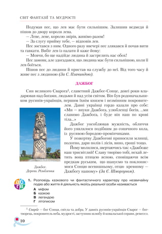 10
СВІТ ФАНТАЗІЇ ТА МУДРОСТІ
Подумав пес, що лев має бути сильнішим. Залишив ведмедя й
пішов до двору короля лева.
— Леве, леве, королю звірів, живімо разом!
— За слугу прийму тебе, — відповів лев.
Пес зостався з ним. Одного разу ввечері пес злякався й почав вити
та гавкати. Вибіг лев із палати й каже йому:
— Мовчи, бо ще надійде людина й застрелить нас обох!
Пес замовк, але здогадався, що людина має бути сильнішою, коли її
лев боїться.
Пішов пес до людини й пристав на службу до неї. Від того часу й
живе пес з людиною (За С. Плачиндою).
ДАЖБОГ
Син великого Сварога1, славетний Дажбог-Сонце, довгі роки вла­
дарював над богами, людьми й над усім світом. Він був родоначальни­
ком русинів-українців, першим їхнім князем і незмінним покровите­
лем. Давні українці гордо казали про себе:
«Ми — внуки Дажбога, улюбленці богів, ...ми
славимо Дажбога, і буде він наш по крові
тіла...»
Дажбог уособлював мужність, обличчя
його уявлялося подібним до сонячного кола,
із русявою бородою-промінчиками.
У пожертву Дажбогові приносили млинці,
полотно, дари полів і лісів, вино, гроші тощо.
Йому молилися, звертаючись так: «Дажбоже
наш трисвітлий! Славу творімо тобі, нехай ле-
тить вона птицею ясною, сповіщаючи всім
предкам руським, що шануємо та поклоняє­
мося Сонцю всевишньому, отцю кревному —
Дажбогу нашому» (За Є. Шморгуном).
1.	 Розповідь казкового чи фантастичного характеру про незвичайну
подію або життя й діяльність якоїсь реальної особи називається
А	 міфом
Б	 казкою
В	 легендою
Г	 літописом
Дажбог.
Дерево. Різьблення
1 Сва­
ро­
г — бог Сонця, світла та добра. У дав­
ніх ру­
синів­­
ук­
ра­
їн­
ців Сва­
рог — бог
тво­
рець, пок­
ро­
ви­
тель не­
ба, муд­
рос­
ті, зас­
туп­
ник шлю­
бу й ко­
валь­
ської спра­­
ви, ре­
ме­
сел.
 