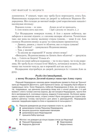 100
СВІТ ФАНТАЗІЇ ТА МУДРОСТІ
зупинитися. У кімнаті, через яку треба було переходити, хтось був.
Навшпиньках підкралися вони до дверей та побачили Першого Не-
дорадника. Він складав до високої шафи сувої королівських наказів і
наспівував пісеньку:
Порожня голова — не диво.
І з нею можна жить щасливо.
Думки до неї не приходять,
і мрії з розуму не зводять. (...)
Тут Недорадник повернув голову, й Аля з жахом побачила, що
забороло в шоломі підняте, а з шолома визирає обличчя. Точнісінько
таке, яке вона на своєму малюнку стерла гумкою, — хиже й зле. Аля
схопила Недопопелюшку за руку та схвильовано прошепотіла:
— Дивися, дивися, у нього те обличчя, яке я стерла гумкою!
— Яке обличчя? — здивувалася Недопопелюшка.
— Там, у шоломі!
— Та шолом же порожній! У ньому нічого немає!
«Виходить, Недопопелюшка не бачить його обличчя! — зрозуміла
Аля. — І ніхто не бачить! Тільки я!»
В Алі по спині забігали мурашки — чи то від страху, чи то від моро­
зива. Не треба було стільки їсти! Мабуть, починався нежить, бо дів-
чинка так голосно чхнула, що в порожній залі аж загуло.
Недорадник підстрибнув до дверей, розчахнув їх і схопив Алю за
руку.
Розділ дев’ятнадцятий,
у якому Недороль Десятий підписує наказ про Алину страту
Перший Недорадник наказав двом гвардійцям провести Алю до Тронної
зали до Недороля Десятого, щоб підписати наказ. Ці гвардійці були вбрані в
чудернацькі лати. Коли Недороль побачив Недорадника й Алю, він затрем­
тів, подумавши, що дівчинка розповіла йому все з нічної розмови. І в цей
момент з його голови злетіла корона. До неї кинувся Недорадник, проте Аля
його випередила й, схопивши корону, віддала її власникові. На Алине здиву­
вання, король підписав наказ, згідно з яким її було засуджено до страти (від­
рубати дівчинці голову наступного дня рівно о дванадцятій). Недорадник
наказав гвардійцям відвести Алю в підземелля й пильнувати її.
1.	 Першою доведеною до кінця справою стало те, що Аля
А	 домалювала голову Першому Недораднику
Б	 вишила рушничок червоними півниками
В	 домалювала вухо Недоладькові
Г	 пришила бабці крильце
2.	 Мотлох і не доведені до кінця справи стягує до Недоладії
А	 Перший Недорадник
Б	 Недороль Десятий
В	 Недочеревик
Г	 Недоштанько
 