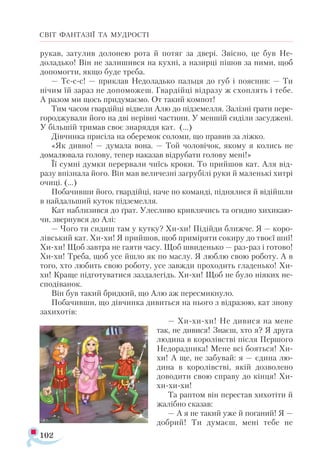 102
СВІТ ФАНТАЗІЇ ТА МУДРОСТІ
рукав, затулив долонею рота й потяг за двері. Звісно, це був Не-
доладько! Він не залишився на кухні, а назирці пішов за ними, щоб
допомогти, якщо буде треба.
— Тс-с-с! — приклав Недоладько пальця до губ і пояснив: — Ти
нічим їй зараз не допоможеш. Гвардійці відразу ж схоплять і тебе.
А разом ми щось придумаємо. От такий компот!
Тим часом гвардійці відвели Алю до підземелля. Залізні ґрати пере­
городжували його на дві нерівні частини. У меншій сиділи засуджені.
У більшій тримав своє знаряддя кат. (...)
Дівчинка присіла на оберемок соломи, що правив за ліжко.
«Як дивно! — думала вона. — Той чоловічок, якому я колись не
домалювала голову, тепер наказав відрубати голову мені!»
Її сумні думки перервали чиїсь кроки. То прийшов кат. Аля від­
разу впізнала його. Він мав величезні загрубілі руки й маленькі хитрі
очиці. (...)
Побачивши його, гвардійці, наче по команді, піднялися й відійшли
в найдальший куток підземелля.
Кат наблизився до ґрат. Улесливо кривлячись та огидно хихикаю­
чи, звернувся до Алі:
— Чого ти сидиш там у кутку? Хи-хи! Підійди ближче. Я — коро­
лівський кат. Хи-хи! Я прийшов, щоб приміряти сокиру до твоєї шиї!
Хи-хи! Щоб завтра не гаяти часу. Щоб швиденько — раз-раз і готово!
Хи-хи! Треба, щоб усе йшло як по маслу. Я люблю свою роботу. А в
того, хто любить свою роботу, усе завжди проходить гладенько! Хи-
хи! Краще підготуватися заздалегідь. Хи-хи! Щоб не було ніяких не-
сподіванок.
Він був такий бридкий, що Алю аж пересмикнуло.
Побачивши, що дівчинка дивиться на нього з відразою, кат знову
захихотів:
— Хи-хи-хи! Не дивися на мене
так, не дивися! Знаєш, хто я? Я друга
людина в королівстві після Першого
Недорадника! Мене всі бояться! Хи-
хи! А ще, не забувай: я — єдина лю-
дина в королівстві, якій дозволено
доводити свою справу до кінця! Хи-
хи-хи-хи!
Та раптом він перестав хихотіти й
жалібно сказав:
— А я не такий уже й поганий! Я —
добрий! Ти думаєш, мені тебе не
 