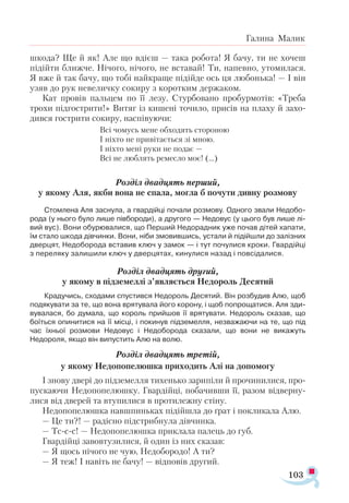 103
Галина Малик
шкода? Ще й як! Але що вдієш — така робота! Я бачу, ти не хочеш
підійти ближче. Нічого, нічого, не вставай! Ти, напевно, утомилася.
Я вже й так бачу, що тобі найкраще підійде ось ця любонька! — І він
узяв до рук невеличку сокиру з коротким держаком.
Кат провів пальцем по її лезу. Стурбовано пробурмотів: «Треба
трохи підгострити!» Витяг із кишені точило, присів на плаху й захо­
дився гострити сокиру, наспівуючи:
Всі чомусь мене обходять стороною
І ніхто не привітається зі мною.
І ніхто мені руки не подає —
Всі не люблять ремесло моє! (...)
Розділ двадцять перший,
у якому Аля, якби вона не спала, могла б почути дивну розмову
Стомлена Аля заснула, а гвардійці почали розмову. Одного звали Недобо-
рода (у нього було лише півбороди), а другого — Недовус (у цього був лише лі-
вий вус). Вони обурювалися, що Перший Недорадник уже почав дітей хапати,
їм стало шкода дівчинки. Вони, ніби змовившись, устали й підійшли до залізних
дверцят, Недоборода вставив ключ у замок — і тут почулися кроки. Гвардійці
з переляку залишили ключ у дверцятах, кинулися назад і повсідалися.
Розділ двадцять другий,
у якому в підземеллі з’являється Недороль Десятий
Крадучись, сходами спустився Недороль Десятий. Він розбудив Алю, щоб
подякувати за те, що вона врятувала його корону, і щоб попрощатися. Аля зди­
вувалася, бо думала, що король прийшов її врятувати. Недороль сказав, що
боїться опинитися на її місці, і покинув підземелля, незважаючи на те, що під
час їхньої розмови Недовус і Недоборода сказали, що вони не викажуть
Недороля, якщо він випустить Алю на волю.
Розділ двадцять третій,
у якому Недопопелюшка приходить Алі на допомогу
І знову двері до підземелля тихенько зарипіли й прочинилися, про­
пускаючи Недопопелюшку. Гвардійці, побачивши її, разом відверну­
лися від дверей та втупилися в протилежну стіну.
Недопопелюшка навшпиньках підійшла до ґрат і покликала Алю.
— Це ти?! — радісно підстрибнула дівчинка.
— Тс-с-с! — Недопопелюшка приклала палець до губ.
Гвардійці завовтузилися, й один із них сказав:
— Я щось нічого не чую, Недобородо! А ти?
— Я теж! І навіть не бачу! — відповів другий.
 