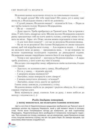 104
СВІТ ФАНТАЗІЇ ТА МУДРОСТІ
Недопопелюшка полегшено зітхнула та схвильовано сказала:
— Не падай духом! Ми тебе виручимо! Ніч довга, усі в замку вже
поснули, а Недоладько пішов у місто по допомогу.
— Слухай уважно, Недопопелюшко! — відповіла їй Аля. — Перш за
все треба сховати голову Першого Недорадника.
— Як це — сховати?
— Дуже просто. Треба пробратися до Тронної зали. Там за троном є
ніша. У ній стоять лицарські лати. Шолом від них Недорадник кожного
ранку прилаштовує собі на плечі замість голови, а ввечері знімає й ста­
вить на місце. Зараз ніч. Отже, шолом можна переховати в інше місце.
— А для чого його ховати? — усе ще не розуміла Недопопелюшка.
— Ну як ти не розумієш! Без голови Недорадник не зможе наказати
катові, щоб той відрубав мені голову. — Аля перевела подих. — А якщо
ви звільните мене до ранку, — продовжила вона, — то ще невідомо, чи
встигне годинникар полагодити годинник до дванадцятої години.
Недорадник накаже гвардійцям схопити його й теж відрубати голову.
— Тепер я все зрозуміла! — вигукнула Недопопелюшка. — А зараз
треба дізнатися, у кого ключ від твоєї в’язниці.
Після цих слів гвардійці знову забряжчали своїм залізяччям, й один
з них сказав:
— Здається, ти залишив ключ у замку, Недобородо?
— Еге ж, у замку, — відповів другий.
— І дверцята можна відімкнути?
— Звичайно, якщо повернути ключ ліворуч!
— І можна випустити дівчинку з в’язниці?
— Звичайно, якщо хтось захоче це зробити!
І вони знову замовкли, утупившись у стіну.
Недопопелюшка підбігла до дверцят і радісно ойкнула, бо в замку
справді стирчав ключ.
Вона відімкнула двері, схопила Алю за руку, і вони побігли до
виходу з підземелля. (...)
Розділ двадцять четвертий,
у якому виявляється, що полагодити годинник неможливо
Цієї ж ночі Аля й Недопопелюшка крадькома пробралися до Тронної зали й
заховали шолом під подушку Недороля, який у цей момент міцно й солодко
спав. Потім вони попрямували нагору до комірчини, де жив годинникар
Недождень. Недопопелюшка його розбудила й попросила полагодити годин­
ник. Той схопився за голову, сказавши, що це неможливо, адже буквально вчора
хтось поцупив хвилинну стрілку, яку він так довго беріг, бо завжди відчував, що
вона йому обов’язково знадобиться.
 