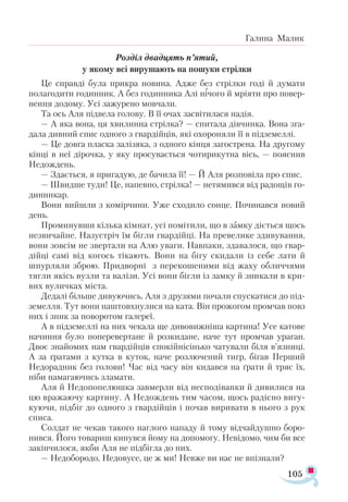 105
Галина Малик
Розділ двадцять п’ятий,
у якому всі вирушають на пошуки стрілки
Це справді була прикра новина. Адже без стрілки годі й думати
полагодити годинник. А без годинника Алі нічого й мріяти про повер­
нення додому. Усі зажурено мовчали.
Та ось Аля підвела голову. В її очах засвітилася надія.
— А яка вона, ця хвилинна стрілка? — спитала дівчинка. Вона зга­
дала дивний спис одного з гвардійців, які охороняли її в підземеллі.
— Це довга пласка залізяка, з одного кінця загострена. На другому
кінці в неї дірочка, у яку просувається чотирикутна вісь, — пояснив
Недождень.
— Здається, я пригадую, де бачила її! — Й Аля розповіла про спис.
— Швидше туди! Це, напевно, стрілка! — нетямився від радощів го-
динникар.
Вони вийшли з комірчини. Уже сходило сонце. Починався новий
день.
Проминувши кілька кімнат, усі помітили, що в замку діється щось
незвичайне. Назустріч їм бігли гвардійці. На превелике здивування,
вони зовсім не звертали на Алю уваги. Навпаки, здавалося, що гвар­
дійці самі від когось тікають. Вони на бігу скидали із себе лати й
шпурляли зброю. Придворні з перекошеними від жаху обличчями
тягли якісь вузли та валізи. Усі вони бігли із замку й зникали в кри­
вих вуличках міста.
Дедалі більше дивуючись, Аля з друзями почали спускатися до під­
земелля. Тут вони наштовхнулися на ката. Він прожогом промчав повз
них і зник за поворотом галереї.
А в підземеллі на них чекала ще дивовижніша картина! Усе катове
начиння було поперевертане й розкидане, наче тут промчав ураган.
Двоє знайомих нам гвардійців спокійнісінько чатували біля в’язниці.
А за ґратами з кутка в куток, наче розлючений тигр, бігав Перший
Недорадник без голови! Час від часу він кидався на ґрати й тряс їх,
ніби намагаючись зламати.
Аля й Недопопелюшка завмерли від несподіванки й дивилися на
цю вражаючу картину. А Недождень тим часом, щось радісно вигу­
куючи, підбіг до одного з гвардійців і почав виривати в нього з рук
списа.
Солдат не чекав такого наглого нападу й тому відчайдушно боро­
нився. Його товариш кинувся йому на допомогу. Невідомо, чим би все
закінчилося, якби Аля не підбігла до них.
— Недобородо, Недовусе, це ж ми! Невже ви нас не впізнали?
 