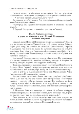 106
СВІТ ФАНТАЗІЇ ТА МУДРОСТІ
Недовус одразу ж відпустив годинникаря. Усе ще неприязно
поглядаючи на Недожденя, Недоборода, відсапуючись, пробурмотів:
— А чого він, оце саме, кидається, наче тигр?!
За хвилину все з’ясувалося. Аля розповіла гвардійцям, навіщо їм
знадобився цей дивний спис.
Недоборода сам простяг його годинникареві зі словами: «Візьми,
друже!»
А Перший Недорадник оскаженіло тряс ґрати в’язниці.
Розділ двадцять шостий,
у якому ми дізнаємося, чому Перший Недорадник
опинився за ґратами
Справді, як же Перший Недорадник опинився за ґратами? Уранці
він, як завжди, пішов до Тронної зали, щоб одягти шолом. Обниш-
порив усю нішу, та шолома не знайшов. Оскаженівши, Перший
Недорадник став бігати по замку й з кулаками кидатися на всіх, хто
траплявся йому під руки. Переляканий начальник гвардійців утік із
замку. Залишившись без командира, солдати покидали зброю й теж
подалися навтьоки.
Безголовий Недорадник спустився в підземелля. Він порозкидав
усе катове причандалля, намацав найбільшу сокиру й кинувся до
в’язниці. Мабуть, вирішив сам відрубати Алі голову.
Та за ним, сховавшись за високу плаху, спостерігали Недоборода та
Недовус. Коли Перший Недорадник ускочив за ґрати, вони швидень­
ко зачинили за ним залізні двері. Тепер він був не страшний нікому!
Саме в цей час у підземелля спустився кат. Однак замість Алі за
ґратами плигав Недорадник без голови.
За своє життя кат немало бачив голів без тулубів і тулубів без
голів. Але щоб тулуб без голови отак вистрибував і вимахував
руками — таке він побачив уперше в житті! Він вирішив, що його
ремеслу настав кінець, бо навіщо тоді відрубувати голову, якщо
тулуб і без неї, наче несамовитий, гасає по в’язниці? Кат теж дреме­
нув із замку.
А Недороль Десятий визирнув зі спальні й побачив навкруги
страшний переполох. Він зарився в ліжко, наче в копицю сіна, і трем­
тів там від страху так, що все ліжко ходило ходором. (...)
Його довго не могли знайти, аж поки хтось здогадався зазирнути в
ліжко. І звідти витягли зеленого від переляку маленького чоловічка,
у якому ледве можна було впізнати Недороля Десятого.
 