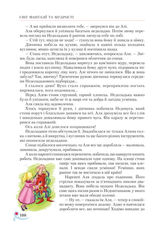 108
СВІТ ФАНТАЗІЇ ТА МУДРОСТІ
— А ми прийшли визволяти тебе, — звернувся він до Алі.
Аля обернулася й упізнала багатьох недоладян. Потім знову пере­
вела погляд на Недоладька й раптом ляснула себе по лобі.
— Стій тут, нікуди не ходи! — гукнула вона йому й зникла в замку.
Дівчинка побігла на кухню, знайшла в каміні кілька холодних
вуглинок, міцно затисла їх у кулаці й поспішила назад.
— Стань отут, Недоладьку, — хвилюючись, попросила Аля. — Зні­
ми, будь ласка, капелюха й повернися обличчям до сонця.
Вона поставила Недоладька впритул до кам’яного муру, перевела
подих і взяла вуглинку. Намалювала йому друге вухо, підправила ніс
і продовжила коротку ліву ногу. Але нічого не змінилося. Що ж вона
забула? Так, ямочку! Тремтячою рукою дівчинка торкнулася середи­
ни Недоладькового підборіддя...
І сталося диво! Вухо стало справжнім, перекривлена постать
вирівнялася, нога подовшала...
Перед Алею стояв стрункий, гарний хлопець. Недоладька важко
було б упізнати, якби не ті ж щирі очі та добра й лагідна усмішка.
Аля сяяла від задоволення.
Хтось торкнувся її руки, і дівчинка побачила Недовуса, який
стояв поруч і благально дивився на неї. Аля зрозуміла все без слів
і швиденько домалювала йому правого вуса. Він одразу ж перетво­
рився на справжній.
Ось коли Алі довелося попрацювати!
Недоладяни тісно обступили її. Знадобилася не тільки Алина гол-
ка з ниткою, а й викрутка, і вуглинки та ще багато різних інструментів,
які позносили недоладяни.
Сонце підбилося височенько, та Аля все ще доробляла — малювала,
зашивала, докручувала, прибивала.
А коли нарешті спинилася перепочити, побачила, що навкруги кипить
робота. Недоладяни вже самі допомагали одне одному. На площі стояв
гамір: там щось прибивали, там пиляли, там кле­
пали. І всюди сяяли усмішки! Усмішки, яких
раніше так не вистачало в цій країні!
Нарешті Аля згадала про годинник. Його
стрілки показували за п’ятнадцять хвилин два­
надцяту. Вона побігла шукати Недоладька. Він
саме щось пиляв разом із Недоштаньком, у якого
штани вже мали обидві холоші.
— Ну от, — сказала їм Аля, — тепер я спокій­
но можу повертатися додому. Адже я навчилася
доробляти все, що починаю! Ходімо швидше до
 