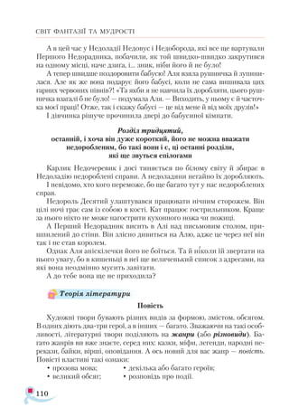 110
СВІТ ФАНТАЗІЇ ТА МУДРОСТІ
А в цей час у Недоладії Недовус і Недоборода, які все ще вартували
Першого Недорадника, побачили, як той швидко-швидко закрутився
на одному місці, наче дзиґа, і... зник, ніби його й не було!
А тепер швидше поздоровити бабусю! Аля взяла рушничка й зупини-
лася. Але як же вона подарує його бабусі, коли не сама вишивала цих
гарних червоних півнів?! «Та якби я не навчила їх доробляти, цього руш-
ничка взагалі б не було! — подумала Аля. — Виходить, у ньому є й часточ-
ка моєї праці! Отже, так і скажу бабусі — це від мене й від моїх друзів!»
І дівчинка рішуче прочинила двері до бабусиної кімнати.
Розділ тридцятий,
останній, і хоча він дуже короткий, його не можна вважати
недоробленим, бо такі вони і є, ці останні розділи,
які ще звуться епілогами
Карлик Недочеревик і досі тиняється по білому світу й збирає в
Недоладію недороблені справи. А недоладяни негайно їх доробляють.
І невідомо, хто кого переможе, бо ще багато тут у нас недороблених
справ.
Недороль Десятий улаштувався працювати нічним сторожем. Він
цілі ночі грає сам із собою в кості. Кат працює гострильником. Краще
за нього ніхто не може нагострити кухонного ножа чи ножиці.
А Перший Недорадник висить в Алі над письмовим столом, при-
шпилений до стіни. Він злісно дивиться на Алю, адже це через неї він
так і не став королем.
Однак Аля аніскілечки його не боїться. Та й ніколи їй звертати на
нього увагу, бо в кишеньці в неї ще величенький список з адресами, на
які вона неодмінно мусить завітати.
А до тебе вона ще не приходила?
Повість
Художні твори бувають різних видів за формою, змістом, обсягом.
В одних діють два-три герої, а в інших — багато. Зважаючи на такі особ-
ливості, літературні твори поділяють на жанри (або різновиди). Ба-
гато жанрів ви вже знаєте, серед них: казки, міфи, легенди, народні пе-
рекази, байки, вірші, оповідання. А ось новий для вас жанр — повість.
Повісті властиві такі ознаки:
• прозова мова; 		 • декілька або багато героїв;		
• великий обсяг;	 • розповідь про події.
Теорія літератури
 