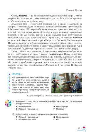 111
Галина Малик
Отже, повість — це великий розповідний прозовий твір, у якому
широко змальовано життя одного чи кількох героїв протягом тривало­
го або важливого за подіями часу.
Художній твір «Незвичайні пригоди Алі в країні Недоладії» за
жанром — повість, адже ця книжка велика за обсягом (з ілюстраціями
й без скорочень 120 сторінок!), вона написана прозовою мовою (хоча
в деякі розділи автор увела пісеньки, а вони написані віршованою
мовою), у ній діє багато героїв, а різні важливі події відбуваються
впродовж короткого проміжку часу. Крім того, ця повість казкова,
адже в ній діють вигадані герої (Недороль Десятий, Недоштанько,
Недопопелюшка та ін.), відбуваються чарівні події (перенесення дів-
чинки Алі з реального життя в країну Недоладію; проникнення Алі в
зачарований будиночок через намальовані пальцем на стіні двері).
Повісті бувають казковими, історичними, соціально-побутовими
та ін. Найближчий до повісті жанр — оповідання. Воно, на відміну
від повісті, значно менше за обсягом, події в ньому відбуваються про­
тягом короткого часу, а героїв, як правило, — один або два. Більший
від повіс-ті за обсягом — роман, але з цим жанром за шкільною про­
грамою ви вперше ознайомитеся в 9 класі; це буде роман П. Куліша
«Чорна рада».
До речі…
Відомий американський режисер Т. Бер-
тон у 2010 р. зняв кінофільм «Аліса в
Країні Див» за мотивами однойменної
казки Льюїса Керролла. Радимо пере­
глянути на дозвіллі не менш захопливу
історію про Алісу, ніж пригоди нашої Алі
в країні Недоладії.
1.	 Хвилинну стрілку від годинника замкової вежі не за призначенням
використовував
А	 Недочеревик
Б	 Перший Недорадник
В	 Недоборода
Г	 Недовус
2.	 У кінці повісті нічним сторожем улаштувався працювати
А	 Перший Недорадник
Б	 Недороль Десятий
В	 Недочеревик
Г	 кат
Кадр із кінофільму «Аліса в Країні Див» (режисер Т. Бертон)
 