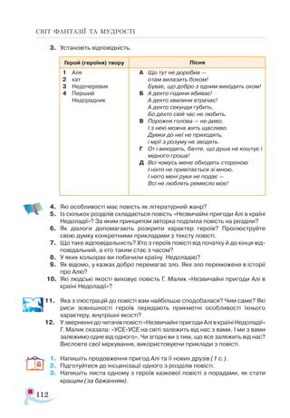 112
СВІТ ФАНТАЗІЇ ТА МУДРОСТІ
3.	 Установіть відповідність.
4.	 Які особливості має повість як літературний жанр?
5.	 Із скількох розділів складається повість «Незвичайні пригоди Алі в країні
Недоладії»? За яким принципом авторка поділила повість на розділи?
6.	 Як діалоги допомагають розкрити характер героїв? Проілюструйте
свою думку конкретними прикладами з тексту повісті.
7.	 Що таке відповідальність? Хто з героїв повісті від початку й до кінця від­
повідальний, а хто таким стає з часом?
8.	 У яких кольорах ви побачили країну Недоладію?
9.	 Як відомо, у казках добро перемагає зло. Яке зло переможене в історії
про Алю?
10.	 Які людські якості виховує повість Г. Малик «Незвичайні пригоди Алі в
країні Недоладії»?
11.	 Яка з ілюстрацій до повісті вам найбільше сподобалася? Чим саме? Які
риси зовнішності героїв передають прикметні особливості їхнього
характеру, внутрішні якості?
12.	 У зверненні до читачів повісті «Незвичайні пригоди Алі в країні Недоладії»
Г. Малик сказала: «УСЕ-УСЕ на світі залежить від нас з вами. І ми з вами
залежимо одне від одного». Чи згодні ви з тим, що все залежить від нас?
Висловте свої міркування, використовуючи приклади з повісті.
1.	 Напишіть продовження пригод Алі та її нових друзів (1 с.).
2.	 Підготуйтеся до інсценізації одного з розділів повісті.
3.	 Напишіть листа одному з героїв казкової повісті з порадами, як стати
кращим (за бажанням).
Ге­
рой (героїня) твору Піс­
ня
1	 Аля
2	 кат
3	 Не­
до­
че­
ре­
вик
4	 Перший
	 Не­
до­
радник
А 	 Що тут не доробив —
		 отам вилазить боком!
		 Буває, що добро з одним виходить оком!
Б	 А дехто години вбиває!
		 А дехто хвилини втрачає!
		 А дехто секунди губить,
		 Бо дехто свій час не любить.
В 	 Порожня голова — не диво.
		 І з нею можна жить щасливо.
		 Думки до неї не приходять,
		 і мрії з розуму не зводять.
Г	 От і виходить, бачте, що душа не коштує і
мідного гроша!
Д	 Всі чомусь мене обходять стороною
		 І ніхто не привітається зі мною.
		 І ніхто мені руки не подає —
		 Всі не люблять ремесло моє!
 