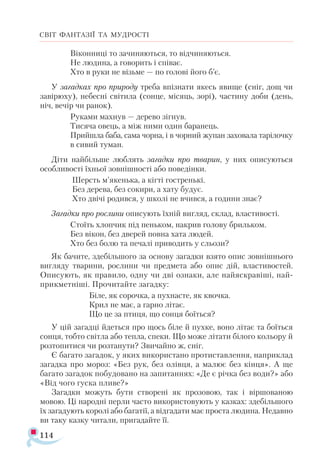 114
СВІТ ФАНТАЗІЇ ТА МУДРОСТІ
Віконниці то зачиняються, то відчиняються.
Не людина, а говорить і співає.
Хто в руки не візьме — по голові його б’є.
У загадках про природу треба впізнати якесь явище (сніг, дощ чи
завірюху), небесні світила (сонце, місяць, зорі), частину доби (день,
ніч, вечір чи ранок).
Руками махнув — дерево зігнув.
Тисяча овець, а між ними один баранець.
Прийшла баба, сама чорна, і в чорний жупан заховала тарілочку
в сивий туман.
Діти найбільше люблять загадки про тварин, у них описуються
особливості їхньої зовнішності або поведінки.
Шерсть м’якенька, а кігті гостренькі.
Без дерева, без сокири, а хату будує.
Хто двічі родився, у школі не вчився, а години знає?
Загадки про рослини описують їхній вигляд, склад, властивості.
Стоїть хлопчик під пеньком, накрив голову брильком.
Без вікон, без дверей повна хата людей.
Хто без болю та печалі приводить у сльози?
Як бачите, здебільшого за основу загадки взято опис зовнішнього
вигляду тварини, рослини чи предмета або опис дій, властивостей.
Описують, як правило, одну чи дві ознаки, але найяскравіші, най­
прикметніші. Прочитайте загадку:
Біле, як сорочка, а пухнасте, як квочка.
Крил не має, а гарно літає.
Що це за птиця, що сонця боїться?
У цій загадці йдеться про щось біле й пухке, воно літає та боїться
сонця, тобто світла або тепла, спеки. Що може літати білого кольору й
розтопитися чи розтанути? Звичайно ж, сніг.
Є багато загадок, у яких використано протиставлення, наприклад
загадка про мороз: «Без рук, без олівця, а малює без кінця». А ще
багато загадок побудовано на запитаннях: «Де є річка без води?» або
«Від чого гуска пливе?»
Загадки можуть бути створені як прозовою, так і віршованою
мовою. Ці народні перли часто використовують у казках: здебільшого
їх загадують королі або багатії, а відгадати має проста людина. Недавно
ви таку казку читали, пригадайте її.
 