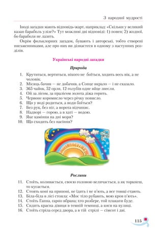 115
З народної мудрості
Іноді загадки мають відповідь-жарт, наприклад: «Скільки у великий
казан бараболь улізе?» Тут можливі дві відповіді: 1) повен; 2) жодної,
бо бараболя не лазить.
Окрім фольклорних загадок, бувають і авторські, тобто створені
письменниками, але про них ви дізнаєтеся в одному з наступних роз­
ділів.
Українські народні загадки
Природа
1.	 Крутиться, вертиться, нікого не боїться, ходить весь вік, а не
	 чоловік.
2.	 Місяць бачив — не добачив, а Сонце вкрало — і не сказало.
3.	 365 чайок, 52 орли, 12 голубів одне яйце знесли.
4.	 Ой за лісом, за пралісом золота діжа горить.
5.	 Червоне коромисло через річку повисло.
6.	 Що у воді родиться, а води боїться?
7.	 Без рук, без ніг, а ворота відчиняє.
8.	 Надворі — горою, а в хаті — водою.
9.	 Яке каміння на дні моря?
10.	 Що сходить без насіння?
Рослини
11.	 Стоїть, коливається, своєю головою величається, а як торкнеш,
	 то кусається.
12.	 Стоять коні на припоні, не їдять і не п’ють, а все товщі стають.
13.	 Біла-біла в лісі стояла: «Моє тіло рубають, мою кров п’ють».
14.	 Стоїть Ганна, гарно вбрана; хто розбере, той плакати буде.
15.	 Сидить красна дівиця в темній темниці, а коси на вулиці.
16.	 Стоїть стріла серед двора, а в тій стрілі — сімсот і дві.
 