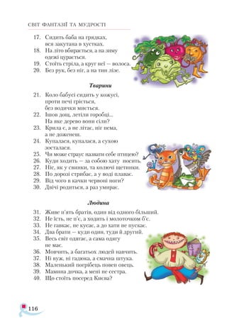 116
СВІТ ФАНТАЗІЇ ТА МУДРОСТІ
17.	 Сидить баба на грядках,
	 вся закутана в хустках.
18.	 На літо вбирається, а на зиму
	 одежі цурається.
19.	 Стоїть стріла, а круг неї — волоса.
20.	 Без рук, без ніг, а на тин лізе.
			 Тварини
21.	 Коло бабусі сидить у кожусі,
	 проти печі гріється,
	 без водички миється.
22.	 Ішов дощ, летіли горобці…
	 На яке дерево вони сіли?
23. 	 Крила є, а не літає, ніг нема,
	 а не доженеш.
24.	 Купалася, купалася, а сухою
	 зосталася.
25. 	 Чи може страус назвати себе птицею?
26.	 Куди ходить — за собою хату носить.
27.	 Ніс, як у свинки, та колючі щетинки.
28.	 По дорозі стрибає, а у воді плаває.
29.	 Від чого в качки червоні ноги?
30.	 Двічі родиться, а раз умирає.
			 Людина
31.	 Живе п’ять братів, один від одного більший.
32.	 Не їсть, не п’є, а ходить і молоточком б’є.
33.	 Не гавкає, не кусає, а до хати не пускає.
34.	 Два брати — куди один, туди й другий.
35.	 Весь світ одягає, а сама одягу 		
	 не має.
36.	 Мовчить, а багатьох людей навчить.
37.	 Ні вуж, ні гадюка, а смачна штука.
38.	 Маленький погрібець повен овець.
39.	 Мамина дочка, а мені не сестра.
40.	 Що стоїть посеред Києва?
 