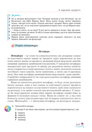 117
З народної мудрості
До речі...
Усі ці загадки фольклорист Гнат Танцюра записав у селі Зятківцях, що на
Вінниччині, від баби Явдохи Зуїхи. Вона знала понад тисячу народних
пісень, півтори сотні казок і більше шестисот загадок! Якось один чоловік
запитав у неї, чи не знає вона продовження однієї пісні, на що Явдоха лука­
во всміхнулася:
— Кому ж знати, як не мені? Я все життя провела в піснях і біді. До мене,
сину, за піснями, до мене. Я тобі їх стільки проспіваю, що й на трьох волових
шкурах не запишеш.
Явдоха Зуїха прославилася знанням усної народної творчості на всю
Україну. Вивчайте і ви фольклор!
Метафора
Метафора — це слово чи словосполучення, яке розкриває ознаки
та властивості одного явища чи предмета через перенесення на них
ознак іншого явища чи предмета: засипаний піском часу (дуже давній),
оповитий серпанком загадковості (таємничий). У наведених метафорах
використано одні предмети та явища для розуміння іншого поняття:
пісок утворюється в морі протягом століть і навіть тисячоліть шляхом
постійного тертя каменів, потім камінчиків, а потім уже й крупинок
піску. Ось чому метафора засипаний піском часу означає «дуже давній».
Спробуйте поміркувати й так само розтлумачити метафору оповитий
серпанком загадковості.
Якщо ви навчитеся розуміти метафору, то буде легше розгадати
багато загадок, адже в них ознаки та властивості одного предмета
переносяться на ознаки та властивості іншого, щоб лише натякнути
на розгадку, а не прямо сказати про розгадуваний предмет. У загад­
ці За лісом-пралісом золота діжа горить метафора золота діжа за
формою й кольором нагадує сонце. Якщо ви уявите ліс, а над ним
блискучу золоту діжу (а вона кругла), то відразу здогадаєтеся, що то
сонце. Фантазуйте — і, збагнувши метафору, ви розгадаєте загадку.
1.	 Прочитайте загадку.
	 У загадці У нас була така корова, що їла солому й дрова йдеться про
А	 людину
Б	 тварину
В	 рослину
Г	 природу
Теорія літератури
 