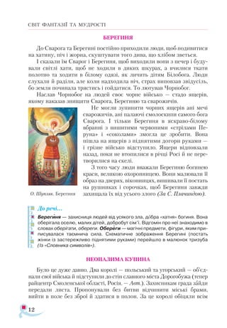 12
СВІТ ФАНТАЗІЇ ТА МУДРОСТІ
БЕРЕГИНЯ
До Сварога та Берегині постійно приходили люди, щоб подивитися
на хатину, піч і жорна, скуштувати того дива, що хлібом зветься.
І сказали їм Сварог і Берегиня, щоб виходили вони з печер і буду­
вали світлі хати, щоб не ходили в диких шкурах, а вчилися ткати
полотно та ходити в білому одязі, як личить дітям Білобога. Люди
слухали й раділи, але коли надходила ніч, страх виповзав звідусіль,
бо земля починала трястись і гойдатися. То лютував Чорнобог.
Наслав Чорнобог на людей своє чорне військо — стадо ящерів,
якому наказав знищити Сварога, Берегиню та сварожичів.
Не могли зупинити чорних ящерів ані мечі
сварожичів, ані палаючі смолоскипи самого бога
Сварога. І тільки Берегиня в яскраво-білому
вбранні з вишитими червоними «стрілами Пе­-
руна» і «соколами» змогла це зробити. Вона
пішла на ящерів з піднятими догори руками —
і грізне військо відступило. Ящери відповзали
назад, поки не втопилися в річці Росі й не пере­
творилися на скелі.
З того часу люди вважали Берегиню богинею
краси, великою охоронницею. Вони малювали її
образ на дверях, віконницях, вишивали її постать
на рушниках і сорочках, щоб Берегиня завжди
захищала їх від усього злого (За С. Пла­
чиндою).
До речі...
Берегиня — захисниця людей від усякого зла, добра «хатня» богиня. Вона
оберігала оселю, малих дітей, добробут сім’ї. Відгомін про неї знаходимо в
словах оберігати, обереги. Обереги — магічні предмети, фігури, яким при­
писувалася таємнича сила. Схематичне зображення Берегині (постать
жінки із застережливо піднятими руками) перейшло в малюнок тризуба
(Із «Слов­
ника символів»).
НЕОПАЛИМА КУПИНА
Було це дуже давно. Два королі — польський та угорський — об’єд­
нали свої війська й підступили до стін славного міста Дорогобужа (тепер
райцентр Смоленської області, Росія. — Авт.). Захисникам града зайди
передали листа. Пропонували без битви відчинити міські брами,
вийти в поле без зброї й здатися в полон. За це королі обіцяли всім


О. Шупляк. Берегиня
 