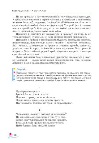 120
СВІТ ФАНТАЗІЇ ТА МУДРОСТІ
Не всі приказки є частиною прислів’їв, як у наведених прикладах.
У прислів’ях є висновок з першої частини, а в приказках є лише натяк
на нього, його треба додумати. Порівняйте: «Які батьки, така й дитина»
(прислів’я) і «Як собаці п’ята нога» (приказка). У першій фразі є висно­
вок, а в другій треба його додумати: раз собаці достатньо чотирьох
лап, то навіщо йому п’ята, тобто вона зайва.
Приказки й прислів’я не вживаються в прямому значенні, їх не
треба сприймати буквально, бо їхній справжній зміст прихований.
Приказки й прислів’я відображають мудрість попередніх поколінь
нашого народу, його погляди на світ, людину, її характер і поведінку.
Як і загадки, їх поділяють на групи за змістом: дружба, сусідство,
дозвілля, згода і сварки, майнові й грошові відносини, біда, правда й
неправда, бідні та багаті, рідний край, вірування, природа, господар­
ська діяльність людини.
Люди, які знають багато приказок і прислів’їв і вживають їх у своє­
му мовленні, — надзвичайно цікаві співрозмовники, тож, почувши
дотепний вислів, намагайтеся запам’ятати його.
До речі...
Найбільшу тематичну групу становлять приказки та прислів’я про госпо­
дарську діяльність людини, їх майже сім тисяч. До них належать приказ­
ки та прислів’я про працю в полі й саду, речі побуту, про тварин, птахів і
звірів, транспорт, ремесла та професії, про їжу й народні прикмети.
		 1
Чужі гроші не гріють.
Грошей багато, а щастя мало.
Останню сорочку зніме та віддасть.
Ліпше людям давати, ніж самому просити.
Пусто в голові той має, хто гроші на дармо пускає.
			 2
Чим більше насолити сусідові, як не язиком?
Не заглядай до сусіда, може з того бути біда.
Добре, як сусід близький та перелаз низький.
Близький сусід кращий від далекого брата.
Нема більшої біди, ніж лихі сусіди.
 