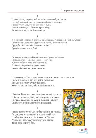 121
З народної мудрості
				 3
Хто під зиму зорав, той на весну золото буде мати.
Не той урожай, що на полі, а той, що в коморі.
Як жнуть укупі, то не болить у пупі.
Посій у погоду — більше приплоду.
Яка пшениця, така й паляниця.
				 4
У хорошій компанії розуму наберешся, у поганій і свій загубиш.
Скажи мені, хто твій друг, то я скажу, хто ти такий.
Дружба міцніша від кам’яних стін.
Друзі пізнаються в біді.
				 5
Де стопа орди перейшла, там вже трава не росла.
Рідна земля — мати, а чужа — мачуха.
Життя собаче, зате слава козача.
З рідної сторони і ворона мила.
Козак з бідою, як риба з водою.
				 6
Голодному — їжа, холодному — тепло, а ситому — музика.
Дотанцювалися, що без хліба осталися.
Він усе під чужу дудку танцює.
Хоч три дні не їсти, аби з печі не злізти.
				 7
Щодень Бога хвалить і щодень людей дурить.
Гріх не сховаєш у міх, не затопчеш в болото.
Бог тобі поможе, як будеш робити, небоже.
Святий та божий, на чорта похожий.
				 8
Чисте небо не боїться ні блискавки, ні грому.
Люди дякують дощеві, а подорожній лає.
З неба зорі хвата, а під носом не бачить.
Хто землі дає, тому земля утроє віддає.
Тиха вода береги рве.
 