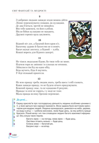 122
СВІТ ФАНТАЗІЇ ТА МУДРОСТІ
			 9
З добрими людьми завжди згоди можна дійти.
Ліпше переконувати словами, як кулаками.
Де два б’ються, третій не мішайся.
Він тебе каменем, ти його хлібом.
Після бійки кулаками не махають.
Дружні сороки орла заклюють.
			 10
Бідний піт ллє, а багатий його кров п’є.
Багатому дурню й багатство не в поміч.
Багач шукає апетиту, а бідний — хліба.
Кожні ворота для бідного заперті.
			 11
Не тішся людською бідою, бо твоя тебе не мине.
Плачем горя не зміниш і в сльозах не втопиш.
Зійшлися сім бід на один обід.
Біда мучить, біда й научить.
У біді пізнавай приятеля.
			 12
Не всю правду треба людям знать, треба щось і собі сховать.
Кажи завжди правду, то не будеш нічого придумувати.
Кожний правду знає, та не однаково її розуміє.
Правда і в огні не горить, і у воді не тоне.
Мала правда велику брехню переможе.
До речі…
Серед прислів’їв про господарську діяльність людини особливо цінними є
ті, у яких ідеться про народні прикмети. Вони здавна були життєвим орієн­
тиром для мудрих людей. Людина прокидалася, дивилася на небо, дерева,
на воду в річці — і робила висновок, яким буде день, за яку роботу краще
братися. Пізній вечір і ніч теж сповіщали людині багато важливої інформа­
ції. Ось кілька таких перлів.
Багато зірок — на погоду, нема зірок — буде дощ.
Ластівки літають низько — буде дощ.
Сніжна зима — багатий рік.
Багряні зорі — на вітер.
 