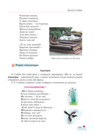 125
Леонід Глібов
В макітрі скакав...		
Недовго нажився,
У дірку скотився,
Круть-верть — та й пропав.
Хотів був догнати —
Шкода шкандибати:
Лови не лови!
А як його звати —
Лінуюсь сказати,
Ануте лиш ви!
«То ж, діду коханий,
Вареник гречаний!» —
Кричить дітвора.
Чому не вгадати!
Не бігать шукати
Такого добра.
Акровірш
Л. Глібов був майстром у створенні акровіршів. Що це за жанр?
Акровірш — віршований твір, у якому початкові літери кожного рядка
утворюють якесь слово або фразу.
У Л. Глібова утворене слово чи фраза є відгадкою до загадки.
ХТО РОЗМОВЛЯЄ?
«Ой я бідна удовиця, —
Стала хникать жалібниця, —
Он калина, — їй не так!
Кажуть, пісні їй складають,
А про мене забувають,
І ніхто ніде ніяк!..»
«Стій лиш! Слава не брехуха, —
Обізвалась джеркотуха, —
Розбирає, що і як!
От я славі догодила,
Кашку діточкам варила,
А тобі не вдасться так».
Пам’ят­
ник га­
луш­
ці в м. Пол­
та­
ві
Теорія літератури
 