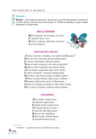 126
СВІТ ФАНТАЗІЇ ТА МУДРОСТІ
До ре­
чі…
Осо­
ка — ба­
га­
то­
річ­
на рос­
ли­
на, що рос­
те у во­
ло­
гій міс­
це­
вос­
ті (на бо­
ло­
ті
чи бі­
ля річ­
ки). Ця рос­
ли­
на не­
по­
каз­
на, Л. Глі­
бов в од­
но­
му зі сво­
їх тво­
рів
по­
рів­
няв її з бур’яном.
			 ЩО ЗА ПТИЦЯ?
Між людьми, як пташка, в’ється,
У людей і їсть, і п’є;
Ходить старець, просить, гнеться,
А у неї всюди є.
ХТО СЕСТРА І БРАТ?
«Глянь на мене, вітрику, чи гарно прибралась?
Рано до схід сонечка росою вмивалась,
Є у мене листячко, пахучії квіти,
Чому ж мені, вітрику, ой чом не радіти?
Краще в полі нашому над мене немає,
Аж до моря славонька про мене літає,
Із моєї сипанки1 смачна страва буде,
Поливку і маслечко дадуть добрі люди!»
«Рівна, сестро милая, нам доля з тобою, —
Обізвався братичок десь за бороною. —
Скрізь по людях склалася і про мене слава,
Он і в полі, вітрику, кипить моя страва».
ХТО ВОНА?
Лиха зима сховається,
А сонечко прогляне,
Сніжок води злякається,
Тихенько тануть стане, —
І здалеку бистресенько
Вона до нас прибуде,
Кому-кому любесенько,
А діткам більше буде.

1 Сипанка — дерев’яна тара для зберігання зерна.
 