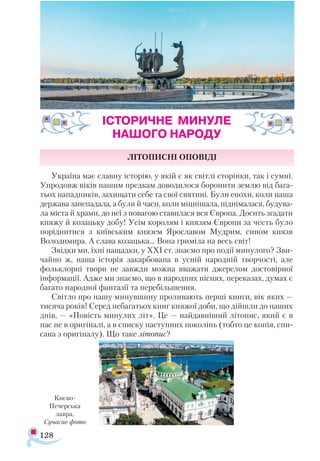 128
ЛІТОПИСНІ ОПОВІДІ
Україна має славну історію, у якій є як світлі сторінки, так і сумні.
Упродовж віків нашим предкам доводилося боронити землю від бага­
тьох нападників, захищати себе та свої святині. Були епохи, коли наша
держава занепадала, а були й часи, коли міцнішала, піднімалася, будува­
ла міста й храми, до неї з повагою ставилася вся Європа. Досить згадати
княжу й козацьку добу! Усім королям і князям Європи за честь було
поріднитися з київським князем Ярославом Мудрим, сином князя
Володимира. А слава козацька… Вона гриміла на весь світ!
Звідки ми, їхні нащадки, у ХХІ ст. знаємо про події минулого? Зви­
чайно ж, наша історія закарбована в усній народній творчості, але
фольклорні твори не завжди можна вважати джерелом достовірної
інформації. Адже ми знаємо, що в народних піснях, переказах, думах є
багато народної фантазії та перебільшення.
Світло про нашу минувшину проливають перші книги, вік яких —
тисяча років! Серед небагатьох книг княжої доби, що дійшли до наших
днів, — «Повість минулих літ». Це — найдавніший літопис, який є в
нас не в оригіналі, а в списку наступних поколінь (тобто це копія, спи­
сана з оригіналу). Що таке літопис?
ІСТОРИЧНЕ МИНУЛЕ
НАШОГО НАРОДУ
Києво-
Печерська
лавра.
Сучасне фото
 