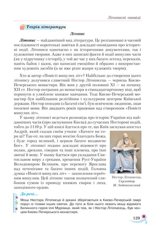 129
Літописні оповіді
Літопис
Літопис — найдавніший вид літератури. Це розташовані в часовій
послідовності коротенькі замітки й докладні оповідання про історич­
ні події. Літописи одночасно є як історичними документами, так і
художніми творами. Адже в них записані факти й події минулих часів
(як у підручнику з історії), у той же час у них багато легенд, переказів,
навіть байок і казок, що написані емоційно й образно з використан­
ням художніх засобів (а це вже різні жанри художніх творів).
Хто ж автор «Повісті минулих літ»? Найбільше до створення цього
літопису долучився славетний Нестор Літописець — чернець Києво-
Печерського монастиря. Він жив у другій половині ХІ — на початку
ХІІ ст. Нестор потрапив до монастиря в сімнадцятирічному віці, щоб
поринути в улюблене книжне навчання. Тоді Києво-Печерський мо-
настир був найбільшим релігійним і культурним центром Київської
держави. Нестор походив із багатої сім’ї, був освіченою людиною, знав
іноземні мови. Він двадцять років працював над створенням «Повісті
минулих літ».
У цьому літописі ведеться розповідь про історію України від най­
давніших часів (про заснування Києва) до сучасних Несторові подій,
тобто до 1110 р. У цій книзі йдеться про те, що Київ заснував апостол
Андрій, який сказав своїм учням: «Бачите ви го-
ри ці? Так-от, на цих горах возсіяє благодать Божа,
і буде город великий, і церков багато воздвигне
Бог». У літописі подано докладні відомості про
полян, древлян, сіверян та інші племена, про їхні
звичаї й мову. У ньому йдеться про укладання Свя-
тославом миру з греками, хрещення Русі-України
Володимиром Великим, про перемогу Ярослава
над печенігами та багато інших подій. Головна
думка «Повісті минулих літ» — захоплення героїч­
ним минулим. Цей літопис також позначений гли­
боким сумом із приводу княжих сварок і лиха,
заподіяного ордою.
До речі…
Мощі Нестора Літописця й донині зберігаються в Києво­-Печерській лаврі
поруч із тілами інших святих. До того ж біля нього лежать мощі відомого
билинного героя Іллі Муромця, який теж, як і Нестор Літописець, був чен­
цем Києво-Печерського монастиря.
Нес­
тор Лі­
то­
пи­
сець.
Скуль­
птор
М. Ан­
то­
коль­
ський
Теорія літератури
 
