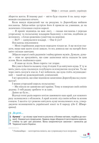 13
Міфи і легенди давніх українців
зберегти життя. В іншому разі — місто буде спалене й на ласку пере­
можців сподіватися нічого.
Коли минув відведений час на роздуми, із Дорогобужа вийшов
посланець. Зайди-воїни зустріли його й провели на узвишшя, де на
золочених стільчиках сиділи королі.
— Я приніс відповідь на ваш лист, — сказав посланець і передав
угорському та польському владарям бадилину з листям, подібним до
ясенового, з блідо-рожевим суцвіттям на верхівці.
— Як?! — здивувалися владарі. — Оце й усе?
Посланець поклонився:
— Мені старійшини доручили передати тільки це. А ще веліли ска­
зати, якщо вам цього зілля замало, то ось довкола вас на пагорбі його
цвіте скільки завгодно.
Зібрали королі своїх радників і наймудріших мужів. Думали, дума­
ли — ніяк не зрозуміють, що саме захисники міста сказали їм цим
зелом. Коли знайшовся один:
— Я знаю це зілля. Воно горить і не згоряє.
Він узяв із багаття палаючу гілку й підніс її до квітучого куща. У ту ж
мить увесь кущ спалахнув голубувато-зеленкуватим полум’ям. Та ще
через мить полум’я згасло. І всі побачили, що кущ стоїть неушкодже­
ний — такий же рожевоквітний, усміхнений.
І всі зрозуміли, що саме відповіли захисники Дорогобужа на ульти­
матум1.
І мовив угорський король польському:
— Ми ніколи не завоюємо цієї країни. Тому я повертаю своїх воїнів
додому. І тобі раджу зробити те ж саме.
Давно це було...
Відтоді сотні разів вороги хотіли завоювати наш край, але кожного
разу залишалися з облизнем. А край зеленіє під синім небом та ясним
сонцем. І щоліта тут рожево квітують кущі неопалимого зела, утвер-
джуючи незнищенність української землі та її народу (За Є. Шмор-
гуном).
До речі…
Купина — це лісова трав’яниста рослина з білими квітами, подібна до кон­
валії. Уважається лікарською. Здавна люди збирали й заготовляли коріння,
стебла та цвіт цієї рослини. Вона охороняється законом і занесена до
Червоної книги України.

1 Уль­
ти­
ма­
тум — ка­
те­
го­
рич­
на ви­
мо­
га, що суп­
ро­
вод­
жу­
єть­
ся пог­
ро­
зою.
 