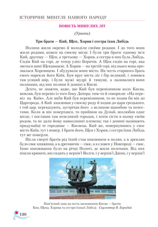 130
ІСТОРИЧНЕ МИНУЛЕ НАШОГО НАРОДУ
ПОВІСТЬ МИНУЛИХ ЛІТ
(Уривки)
Три брати — Кий, Щек, Хорив і сестра їхня Либідь
Поляни жили окремо й володіли своїми родами. І до того вони
жили родами, кожен на своєму місці. І були три брати: одному ім’я
Кий, другому — Щек, а третьому — Хорив, а сестра в них була Либідь.
Сидів Кий на горі, де тепер узвіз Боричів. А Щек сидів на горі, яка
зветься нині Щекавицею. А Хорив — на третій горі, від нього вона про­
звалася Хоревицею. І збудували вони місто. На честь старшого брата
свого нарекли його Київ. Був круг міста ліс і бір великий, і ловився
там усякий звір, і були мужі мудрі й тямущі, а називалися вони
полянами, від них поляни й донині в Києві.
Дехто, не знаючи, каже, що Кий був перевізником коло Києва,
мовляв, був перевіз із того боку Дніпра; тим-то й говорили: «На пере­
віз на Київ». Але якби Кий був перевізником, то не ходив би він до
Царгорода. А Кий князював у своєму роду й ходив до царя грецького,
і той цар, переказують, зустрічав його з великою шанобою та почес­
тями. Коли ж він повертався, то прийшов на Дунай, возлюбив одне
місце, і поставив там невеликий городок, і хотів сісти в ньому своїм
родом, та не дали йому навколишні племена; так і донині називають
придунайці те городище — Києвець. Кий же, повернувшись у своє
місто Київ, тут і помер. І брати його, Щек і Хорив, і сестра їхня Либідь
тут же померли.
Після смерті братів рід їхній став князювати в полян, а в древлян
було своє княжіння, а в дреговичів — своє, а в словен у Новгороді — своє.
Інше князювання було на річці Полоті, де жили полочани. Від них
пішли кривичі, які сидять у верхів’ї Волги, і у верхів’ї Двіни, і у верхів’ї
Пам’ят­
ний знак на честь зас­
нов­
ни­
ків Ки­
є­
ва — бра­
тів
Кия, Ще­
ка, Хо­
ри­
ва та сес­
три їх­
ньої Ли­
бе­
ді. Скуль­
птор В. Бо­
ро­
дай
 