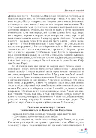 131
Літописні оповіді
Дніпра, їхнє місто — Смоленськ. Від них же походять і сіверяни. А на
Білоозері сидить весь, на Ростовському морі — меря. А на річці Оці, де
вона впадає у Волгу, — мурома, яка говорить своєю мовою, і черемиси,
які говорять своєю мовою, і мордва, яка говорить своєю мовою. Ось
хто тільки говорить на Русі: поляни, древляни, новгородці, полочани,
дреговичі, сіверяни, бужани, які сиділи по Бугу, а потім прозвалися
волинянами. А от інші народи, які платять данину Русі: чудь, меря,
весь, мурома, черемиси, мордва, перм, печора, ям, литва, корс, — усі
вони говорять своїми мовами й живуть у краях північних. Радимичі ж
і в’ятичі — від роду ляхів. Було ж бо два брати в ляхів — один Радим,
а другий — В’ятко. Брати прийшли й сіли: Радим — на Сожі, від нього
прозвалися радимичі, а В’ятко сів із родом своїм на Оці, від нього про­
звалися в’ятичі. І жили в мирі поляни, і древляни, і сіверяни, і ради­
мичі, і в’ятичі, і хорвати. Дуліби жили понад Бугом, де зараз волиня­
ни, а уличі й тіверці сиділи на Дністрі, у близькому сусідстві з Дунаєм,
і була їх велика сила, слов’янських племен, від Дністра до самого моря,
і міста їхні стоять до сьогодні. За те й назвали їх греки Велика Скіф,
або Велика Скуф.
Усі ці племена мали свої звичаї та закони своїх батьків, кожен —
свій норов і побут. Поляни мали звичай батьків своїх — лагідний та
тихий; шанобу й сором великий мали перед своїми невістками та
сестрами, матерями й батьками своїми. І був у них шлюбний звичай:
зять не ходив брати молоду, а приводили її звечора, за день до того,
а завтра приносили за нею придане. А древляни викрадали собі жінок
коло води. А радимичі, в’ятичі та сіверяни мали спільний звичай:
жили в лісі, яко й усякий звір, шлюбів не мали й ставали на ігрища між
селами. Сходилися на ті ігрища, на пісні й танці й тут умикали, тобто
викрадали, собі жінок, перед тим змовившись з ними. А коли хто вми­
рав, творили тризну над ним, а тоді вирубували велику колоду та
клали на ту колоду померлого й спалювали. А після того, зібравши кістки,
укладали в малу посудину й ставили на стовпах при дорозі. Так
роблять і зараз в’ятичі та кривичі (За переказом В. Близнеця).
Святослав укладає мир з греками
та повертається до Києва. Смерть Святослава
Направив Святослав послів до грецького царя, кажучи так:
— Хочу мати з тобою твердий мир і любов.
Цар же, почувши те, зрадів і послав йому дарів більше, як до того.
Святослав узяв дари й став думати з дружиною своєю: «Якщо не укла-
демо миру з царем і довідається цар, що нас мало, то прийдуть греки й
 