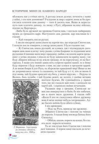 132
ІСТОРИЧНЕ МИНУЛЕ НАШОГО НАРОДУ
обложать нас у стінах міста. А руська земля далеко, печеніги з нами
у війні, і хто нам допоможе? Укладемо ж мир з царем: вони ж бо при-
сяглися платити нам данину — того й досить нам. Якщо ж переста-
нуть нам платити данину, то знову з Русі, зібравши велике військо,
підемо на Царгород».
Люба була дружині ця промова Святослава, і послали найкращих
мужів до грецького царя. Наступного дня, ранком, цар покликав їх і
сказав:
— Хай говорять посли руські.
І звелів писареві записувати на хартію все, що передав Святослав.
І почали посли говорити, а писар записувати. І було сказано так:
— Я, Святослав, князь руський, як клявся, так і підтверджую дого-
вором цим свою клятву: хочу разом з усіма боярами та підданими мені
руськими й іншими мати мир і правдиву любов з великим царем грець-
ким і з усіма людьми, і ніколи не буду замишляти на країну вашу, і не
буду збирати війська ні на землю грецьку, ні на корсунську, ні на бол-
гарську. І якщо хто інший замислить супроти країни вашої, то я йому
буду ворогом і буду воювати з ним, як уже клявся я грецьким царям.
А зо мною бояри й уся Русь, та збережемо правдивий мир! Якщо ж ми
не дотримаємося чогось із сказаного, то хай буду я і ті, хто зо мною й
піді мною, хай будемо прокляті від бога, у якого віруємо, — Перуна та
Волоса, бога худоби, і хай будемо жовті, як золото, і своїми мечами
посічені будемо. Не сумнівайтесь у правді
того, що ми сказали вам нині, і записали на
хартії цій, і скріпили своїми печатками.
Уклавши мир з греками, Святослав за-
мислив повернутися в Київ, бо він побачив,
що в нього мало дружини. І сказав собі:
«Коли б хто не спокусився вбити дружину
мою й мене якими-небудь хитрощами». Ад-
же багато воїнів було вбито в боях.
І він промовив:
— Піду на Русь, приведу ще дружину.
Зібрався Святослав і поплив на човнах
до порогів. І сказав йому воєвода батька його
Свенальд:
— Обійди, князю, пороги на конях, бо сто-
ять коло порогів печеніги.
Та не послухав його Святослав і поплив
далі човнами. А переяславці послали до пече-
нігів сказати:
Г. Яку­
то­
вич. Ілюс­
тра­
ція
до лі­
то­
пи­
су «По­
вість
ми­
ну­
лих літ». 1989 р.
 