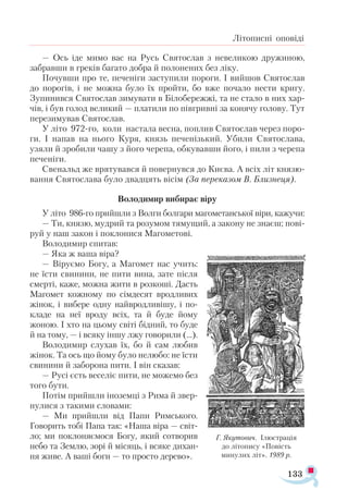 133
Літописні оповіді
— Ось іде мимо вас на Русь Святослав з невеликою дружиною,
забравши в греків багато добра й полонених без ліку.
Почувши про те, печеніги заступили пороги. І вийшов Святослав
до порогів, і не можна було їх пройти, бо вже почало нести кригу.
Зупинився Святослав зимувати в Білобережжі, та не стало в них хар­
чів, і був голод великий — платили по півгривні за конячу голову. Тут
перезимував Святослав.
У літо 972-го, коли настала весна, поплив Святослав через поро­
ги. І напав на нього Куря, князь печенізький. Убили Святослава,
узяли й зробили чашу з його черепа, обкувавши його, і пили з черепа
печеніги.
Свенальд же врятувався й повернувся до Києва. А всіх літ князю­
вання Святослава було двадцять вісім (За переказом В. Близнеця).
Володимир вибирає віру
У літо 986-го прийшли з Волги болгари магометанської віри, кажучи:
— Ти, князю, мудрий та розумом тямущий, а закону не знаєш; пові­
руй у наш закон і поклонися Магометові.
Володимир спитав:
— Яка ж ваша віра?
— Віруємо Богу, а Магомет нас учить:
не їсти свинини, не пити вина, зате після
смерті, каже, можна жити в розкоші. Дасть
Магомет кожному по сімдесят вродливих
жінок, і вибере одну найвродливішу, і по­-
кладе на неї вроду всіх, та й буде йому
жоною. І хто на цьому світі бідний, то буде
й на тому, — і всяку іншу лжу говорили (...).
Володимир слухав їх, бо й сам любив
жінок. Та ось що йому було нелюбо: не їсти
свинини й заборона пити. І він сказав:
— Русі єсть веселіє пити, не можемо без
того бути.
Потім прийшли іноземці з Рима й звер­
нулися з такими словами:
— Ми прийшли від Папи Римського.
Говорить тобі Папа так: «Наша віра — світ­
ло; ми поклоняємося Богу, який сотворив
небо та Землю, зорі й місяць, і всяке дихан­
ня живе. А ваші боги — то просто дерево».
Г. Яку­
то­
вич. Ілюс­
тра­
ція
до лі­
то­
пи­
су «По­
вість
ми­
ну­
лих літ». 1989 р.
 