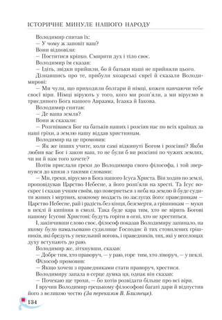 134
ІСТОРИЧНЕ МИНУЛЕ НАШОГО НАРОДУ
Володимир спитав їх:
— У чому ж заповіт ваш?
Вони відповіли:
— Поститися кріпко. Смиряти дух і тіло своє.
Володимир їм сказав:
— Ідіть, звідки прийшли, бо й батьки наші не прийняли цього.
Дізнавшись про те, прибули хозарські євреї й сказали Володи-
мирові:
— Ми чули, що приходили болгари й німці, кожен навчаючи тебе
своєї віри. Німці вірують у того, кого ми розп’яли, а ми віруємо в
триєдиного Бога нашого Авраама, Ісаака й Іакова.
Володимир спитав:
— Де ваша земля?
Вони ж сказали:
— Розгнівався Бог на батьків наших і розсіяв нас по всіх країнах за
наші гріхи, а землю нашу віддав християнам.
Володимир на це промовив:
— Як же інших учите, коли самі відкинуті Богом і розсіяні? Якби
любив вас Бог і закон ваш, то не були б ви розсіяні по чужих землях,
чи ви й нам того хочете?
Потім прислали греки до Володимира свого філософа, і той звер­
нувся до князя з такими словами:
— Ми, греки, віруємо в Бога нашого Ісуса Христа. Він ходив по землі,
проповідував Царство Небесне, а його розп’яли на хресті. Та Ісус во­-
скрес і сказав учням своїм, що повернеться з неба на землю й буде суди­
ти живих і мертвих, кожному воздасть по заслугах його: праведникам —
Царство Небесне, рай і радість без кінця, безсмертя, а грішникам — муки
в пеклі й кипіння в смолі. Така буде кара тим, хто не вірить Богові
нашому Ісусові Христові: будуть горіти в огні, хто не хреститься.
І, закінчивши слово своє, філософ показав Володимиру запинало, на
якому було намальовано судилище Господнє й тих стовплених гріш­
ників, які бредуть у пекельний вогонь, і праведників, тих, які у веселощах
духу вступають до раю.
Володимир же, зітхнувши, сказав:
— Добре тим, хто праворуч, — у раю, горе тим, хто ліворуч, — у пеклі.
Філософ промовив:
— Якщо хочеш з праведниками стати праворуч, хрестися.
Володимиру запала в серце думка ця, однак він сказав:
— Почекаю ще трохи, — бо хотів розвідати більше про всі віри.
І вручив Володимир грецькому філософові багаті дари й відпустив
його з великою честю (За переказом В. Близнеця).
 