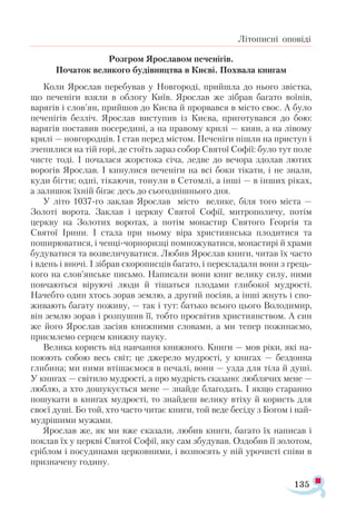 135
Літописні оповіді
Розгром Ярославом печенігів.
Початок великого будівництва в Києві. Похвала книгам
Коли Ярослав перебував у Новгороді, прийшла до нього звістка,
що печеніги взяли в облогу Київ. Ярослав же зібрав багато воїнів,
варягів і слов’ян, прийшов до Києва й прорвався в місто своє. А було
печенігів без­
ліч. Ярослав виступив із Києва, приготувався до бою:
варягів поставив посередині, а на правому крилі — киян, а на лівому
крилі — новгородців. І став перед містом. Печеніги пішли на приступ і
зчепилися на тій горі, де стоїть зараз собор Святої Софії: було тут поле
чисте тоді. І почалася жорстока січа, ледве до вечора здолав лютих
ворогів Ярослав. І кинулися печеніги на всі боки тікати, і не знали,
куди бігти; одні, тікаючи, тонули в Сетомлі, а інші — в інших ріках,
а залишок їхній бігає десь до сьогоднішнього дня.
У літо 1037-го заклав Ярослав місто велике, біля того міста —
Золоті ворота. Заклав і церкву Святої Софії, митрополичу, потім
церкву на Золотих воротах, а потім монастир Святого Георгія та
Святої Ірини. І стала при ньому віра християнська плодитися та
поширюватися, і ченці-чорноризці помножуватися, монастирі й храми
будуватися та возвеличуватися. Любив Ярослав книги, читав їх часто
і вдень і вночі. І зібрав скорописців багато, і перекладали вони з грець­
кого на слов’янське письмо. Написали вони книг велику силу, ними
повчаються віруючі люди й тішаться плодами глибокої мудрості.
Начебто один хтось зорав землю, а другий посіяв, а інші жнуть і спо­
живають багату поживу, — так і тут: батько всього цього Володимир,
він землю зорав і розпушив її, тобто просвітив християнством. А син
же його Ярослав засіяв книжними словами, а ми тепер пожинаємо,
приємлемо серцем книжну науку.
Велика користь від навчання книжного. Книги — мов ріки, які на­-
поюють собою весь світ; це джерело мудрості, у книгах — бездонна
глибина; ми ними втішаємося в печалі, вони — узда для тіла й душі.
У книгах — світило мудрості, а про мудрість сказано: люблячих мене —
люблю, а хто дошукується мене — знайде благодать. І якщо старанно
пошукати в книгах мудрості, то знайдеш велику втіху й користь для
своєї душі. Бо той, хто часто читає книги, той веде бесіду з Богом і най­
мудрішими мужами.
Ярослав же, як ми вже сказали, любив книги, багато їх написав і
поклав їх у церкві Святої Софії, яку сам збудував. Оздобив її золотом,
сріблом і посудинами церковними, і возносять у ній урочисті співи в
призначену годину.
 