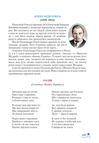 137
ОЛЕКСАНДР ОЛЕСЬ
(1878–1944)
Олександр Олесь (справжнє ім’я Олександр Іванович
Кандиба) відомий у літературі передусім як тонкий лі-
рик. Він належить до тих людей, яким довго чекати
слави не довелося, адже на другий день після вихо­
ду у світ його першої збірки віршів «З журбою
радість обнялась» він прокинувся знаменитим.
Поезія Олександра Олеся відразу припала до душі
читачам, недарма Леся Українка заявила, що він її
випередив і тепер писати вірші їй не варто.
З поезією Олександра Олеся ви ознайомитеся в 10 кла-
сі, а в 5 класі вивчатимете віршовані оповіді «Заспів» та «Ярослав
Мудрий» із книжки «Княжа Україна». Її сюжет постав на основі літо­
писних даних, тож, читаючи, ви поринете в сиву давнину. Сподіває-
мося, вам буде цікаво перенестися, ніби машиною часу, на тисячу
років назад і познайомитися з князем, якого народ нарік Мудрим.
А ще ви прочитаєте казку Олександра Олеся «Микита Кожум’яка»,
що написана для постановки на сцені. Вона створена на основі сюжету
однойменної народної казки.
ЗАСПІВ
(З книжки «Княжа Україна»)
Заспіваю вам не пісню
Про стару старовину,
Розкажу я вам не казку,
А бувальщину одну.
Розкажу вам про минуле,
Що вже мохом поросло,
Що, нащадками забуте,
За водою попливло.
Перед вами стародавні
Пройдуть хвилями часи,
Із могил до вас озвуться
Наших предків голоси.
Наших предків, що блукали
По страховищах-лісах,
Що з природою змагались
Тільки з вірою в серцях.
Ах, тоді була живою
Вся природа навкруги
І людину оточали
Духи — друзі й вороги.
У часи ті бог великий
Не ховавсь в небесній млі,
А усі боги родились
І вмирали на землі.
 