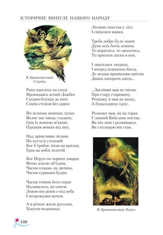 138
ІСТОРИЧНЕ МИНУЛЕ НАШОГО НАРОДУ
Рано вдосвіта на сході
Прокидавсь ясний Дажбог
І ходив-блукав до ночі
Синім степом без дорог.
По зелених пишних луках
Волос пас овець гладких,
Грів їх вовною м’якою,
Одганяв вовків від них.
Над дрімучими лісами,
По пустелі степовій
Бог Стрибог літав на крилах,
Грав на кобзі золотій.
Бог Перун на чорних хмарах
Вічно землю об’їздив,
Часом плакав, як дитина,
Часом сурмами будив.
Часом гнівом його серце
Наливалось, як огнем:
Левом він ревів з-під неба
І погрожував мечем.
А в річках жили русалки,
Хапуни-водяники,
Лісовик свистав у лісі,
І сміялися мавки.
Треба добре було знати
Душі всіх богів земних,
То коритись, то змагатись,
То просити ласки в них.
І змагалася людина,
І вперед невпинно йшла,
Де ясним промінням-цвітом
Дивна папороть цвіла...
...Заспіваю вам не пісню
Про стару старовину,
Розкажу я вам не казку,
А бувальщину одну.
Розкажу вам, як на горах
Славний Київ наш постав,
Як він жив і розвивався,
Як столицею він став.
В. Крижанівський. Перун
В. Крижанівський.
Стрибог
 