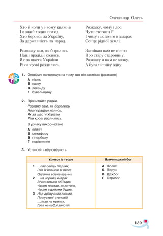 139
Олександр Олесь
Хто й коли у ньому княжив
І в який ходив поход,
Хто боровсь за Україну,
За державність, за народ.
Розкажу вам, як боролись
Наші прадіди колись,
Як за щастя України
Ріки крові розлились.
Розкажу, чому і досі
Чути стогони її
І чому так довго в хмарах
Сонце рідної землі...
Заспіваю вам не пісню
Про стару старовину,
Розкажу я вам не казку,
А бувальщину одну.
1. 	 Оповідач наголошує на тому, що він заспіває (розкаже)
А	 пісню
Б	 казку
В	 легенду
Г	 бувальщину
2.	 Прочитайте рядки.
	 Розкажу вам, як боролись
	 Наші прадіди колись,
	 Як за щастя України
	 Ріки крові розлились.
	 В уривку використано
А	 епітет
Б	 метафору
В	 гіперболу
Г	 порівняння
3. 	 Установіть відповідність.
Уривок із твору Язичницький бог
1	 …пас овець гладких,
		 Грів їх вовною м’якою,
		 Одганяв вовків від них.
2	 …на чорних хмарах
		 Вічно землю об’їздив,
		 Часом плакав, як дитина,
		 Часом сурмами будив.
3	 Над дрімучими лісами,
		 По пустелі степовій
		 …літав на крилах,
		 Грав на кобзі золотій.	
А	 Волос
Б	 Перун
В	 Дажбог
Г	 Стрибог
 