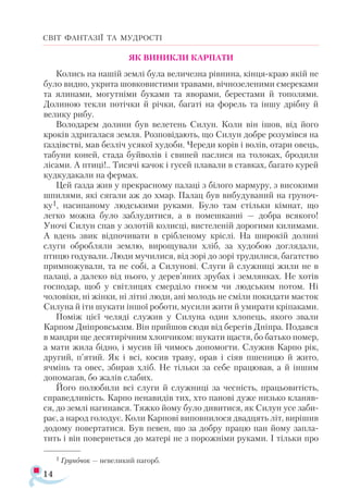 14
СВІТ ФАНТАЗІЇ ТА МУДРОСТІ
ЯК ВИНИКЛИ КАРПАТИ
Колись на нашій землі була величезна рівнина, кінця-краю якій не
було видно, укрита шовковистими травами, вічнозеленими смереками
та ялинами, могутніми буками та яворами, берестами й тополями.
Долиною текли потічки й річки, багаті на форель та іншу дрібну й
велику рибу.
Володарем долини був велетень Силун. Коли він ішов, від його
кроків здригалася земля. Розповідають, що Силун добре розумівся на
ґаздівстві, мав безліч усякої худоби. Череди корів і волів, отари овець,
табуни коней, стада буйволів і свиней паслися на толоках, бродили
лісами. А птиці!.. Тисячі качок і гусей плавали в ставках, багато курей
кудкудакали на фермах.
Цей ґазда жив у прекрасному палаці з білого мармуру, з високими
шпилями, які сягали аж до хмар. Палац був вибудуваний на груноч­
ку1, насипаному людськими руками. Було там стільки кімнат, що
легко можна було заблудитися, а в помешканні — добра всякого!
Уночі Силун спав у золотій колисці, вистеленій дорогими килимами.
А вдень звик відпочивати в срібленому кріслі. На широкій долині
слуги обробляли землю, вирощували хліб, за худобою доглядали,
птицю годували. Люди мучилися, від зорі до зорі трудилися, багатство
примножували, та не собі, а Силунові. Слуги й служниці жили не в
палаці, а далеко від нього, у дерев’яних зрубах і землянках. Не хотів
господар, щоб у світлицях смерділо гноєм чи людським потом. Ні
чоловіки, ні жінки, ні літні люди, ані молодь не сміли покидати маєток
Силуна й іти шукати іншої роботи, мусили жити й умирати кріпаками.
Поміж цієї челяді служив у Силуна один хлопець, якого звали
Карпом Дніпровським. Він прийшов сюди від берегів Дніпра. Подався
в мандри ще десятирічним хлопчиком: шукати щастя, бо батько помер,
а мати жила бідно, і мусив їй чимось допомогти. Служив Карпо рік,
другий, п’ятий. Як і всі, косив траву, орав і сіяв пшеницю й жито,
ячмінь та овес, збирав хліб. Не тільки за себе працював, а й іншим
допомагав, бо жалів слабих.
Його полюбили всі слуги й служниці за чесність, працьовитість,
справедливість. Карпо ненавидів тих, хто панові дуже низько кланяв­
ся, до землі нагинався. Тяжко йому було дивитися, як Силун усе заби­
рає, а народ голодує. Коли Карпові виповнилося двадцять літ, вирішив
додому повертатися. Був певен, що за добру працю пан йому запла­
тить і він повернеться до матері не з порожніми руками. І тільки про
1 Груночок — невеликий пагорб.
 