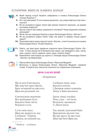 140
ІСТОРИЧНЕ МИНУЛЕ НАШОГО НАРОДУ
4.	 Який період історії України зображено в книжці Олександра Олеся
«Княжа Україна»?
5.	 Хто такі язичники? З чого можна дізнатися, що у вірші йдеться про язич-
ництво?
6.	 Як ви розумієте рядки поезії вже мохом поросло (минуле), за водою
попливло (забуте)?
7.	 Що ви знаєте про мавку, водяника й лісовика? Чому водяників названо
хапунами?
8.	 Якою постає природа України у вірші Олександра Олеся «Заспів»?
9.	 Як ви розумієте рядки поезії чому так довго в хмарах сонце рідної
землі?
10.	 Прокоментуйте назву першої поезії «Заспів», з якої починається книжка
Олександра Олеся «Княжа Україна».
11.	 Уявіть, що вам дали завдання озвучити вірш Олександра Олеся «За-
спів». У яких місцях ви б використали звуки, що передають грім, грозу,
сміх, шелест листя, дзвони, свист, дощ, плюскіт води?
12.	 Намалюйте ілюстрацію до одного з епізодів вірша Олександра Олеся
«Заспів» (за бажанням).
1.	 Прочитайте вірш Олександра Олеся «Ярослав Мудрий».
2.	 Випишіть із вірша Олександра Олеся «Ярослав Мудрий» невідомі
слова. З’ясуйте їхнє лексичне значення за тлумачним словником.
ЯРОСЛАВ МУДРИЙ
(Скорочено)
Після ката Святополка,
Що замучив трьох братів,
Брат четвертий на престолі,
Ярослав розумний, сів.
Святополком окаянним
Все зруйноване було.
Бідувало бідне місто,
Бідувало і село.
І усю свою увагу
Ярослав звернув на лад.
І небавом1 Україна
Зацвіла, як пишний сад.
І небавом знову люде
Багатіти почали,
І Дніпром човни чужинців
Знову в Київ попливли.
Греки, німці, італійці,
Чехи, угри — всі ішли,
Купували, продавали
І у Києві жили.
Так живий, шумливий Київ
Царгородом другим став.
Як про друга, як про сина
Дбав про його Ярослав.
1
Не­
бавом — незабаром.
 
