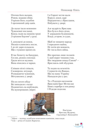 141
Олександр Олесь
Оточив його валами,
Ровом, мурами обвів.
Укріпив його, оздобив
І препишний двір завів.
До палат ішли невпинно
Чужоземні посланці,
Князь сидів на пишнім троні
З грізним берлом1 у руці.
І, допущені до князя,
Низько кланялись посли,
І до ніг дари складали,
Що з чужини принесли.
В час бенкету на бандурах,
Гуслях, різних сопілках
Грали весело музики;
Вина пінились в чарках.
Співаки пісні співали,
Скоморохи, штукарі,
Розважаючи чужинців,
Метушились у дворі.
Після ситого обіду
Всі виходили з палат
Подивитись на верблюдів,
На муштрованих звірят.
І в Європі честю мали
Королі, князі, царі
Поріднитись з Ярославом,
Побувати у дворі.
Але мудрість Ярослава
Вся була в його ділах,
У державнім будівництві,
Владі, устрою, в судах.
Щоб не нищити народу
І народного майна,
Не хотів він воювати,
Не тягла його війна.
Він прогнав лише поляків
І, щоб ворог тихшим став,
Він твердиню понад Сяном2 —
Ярославль свій збудував.
Та ходив на печенігів
І черкесів під Кавказ,
Що на нашу Україну
Нападали раз у раз.
Та з Редедею касозьким
Ярославів брат Мстислав
Бивсь хоробро в поєдинку
І Редедю подолав.
Пам’ят­
ник
Ярос­
ла­
ву Муд­
ро­
му.
Скульптор І. Кавалерідзе
1 Берло — палиця, оздоблена коштовним камінням, знак влади.
2 Сян — річ­
ка в Схід­
них Кар­
па­
тах.
 