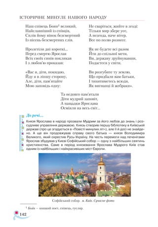 142
ІСТОРИЧНЕ МИНУЛЕ НАШОГО НАРОДУ
Наш спі­
вець Бо­
ян1 ве­
ли­
кий,
Най­
слав­
ні­
ший із спів­
ців,
Сплів йо­
му ві­
нок без­
смер­
тний
Із пі­
сень без­
смер­
тних слів.
Про­
ле­
ті­
ли дні ко­
рот­
кі...
Пе­
ред смер­
тю Ярос­
лав
Всіх сво­
їх си­
нів пок­
ли­
кав
І з лю­
бов’ю про­
ка­
зав:
«Вас я, ді­
ти, по­
ки­
даю,
Йду я в ліп­
шу сто­
ро­
ну,
Але, ді­
ти, пам’ятай­
те
Мою за­
по­
відь од­
ну:
Не сва­
ріть­
ся, жий­
те в зго­
ді:
Тіль­
ки мир збе­
ре усе,
А нез­
го­
да, на­
че ві­
тер,
Все по по­
лю роз­
не­
се.
Як не бу­
де­
те всі ра­
зом
Йти до спіль­
ної ме­
ти,
Ви, дер­
жа­
ву зруй­
ну­
вав­
ши,
По­
дас­
те­
ся у сві­
ти.
Ви роз­
гу­
би­
те ту зем­
лю,
Що прид­
ба­
ли вам бать­
ки,
І ти­
ня­
ти­
ме­
тесь всю­
ди,
Як виг­
нан­
ці й жеб­
ра­
ки».
Та не­
дов­
го пам’ята­
ли
Ді­
ти муд­
рий за­
по­
віт,
А на­
щад­
ки Ярос­
ла­
ва
Ос­
мі­
я­
ли на весь світ...
До речі…
Князя Ярослава в народі прозвали Мудрим за його любов до знань і роз­
судливе управління державою. Князь створив першу бібліотеку в Київській
державі (про це згадується в «Повісті минулих літ»), але її й досі не знайде­
но. А ще він продовжував справу свого батька — князя Володимира
Великого, який охрестив Русь-Україну. На честь перемоги над печенігами
Ярослав збудував у Києві Софійський собор — одну з найбільших святинь
християнства. Саме в період князювання Ярослава Мудрого Київ став
одним із найбільших і найкрасивіших міст Європи.
1 Бо­
ян — кня­
жий по­
ет, спі­
вець, гус­
ляр.
Со­
фій­
ський со­
бор. м. Ки­
їв. Сучасне фото
 